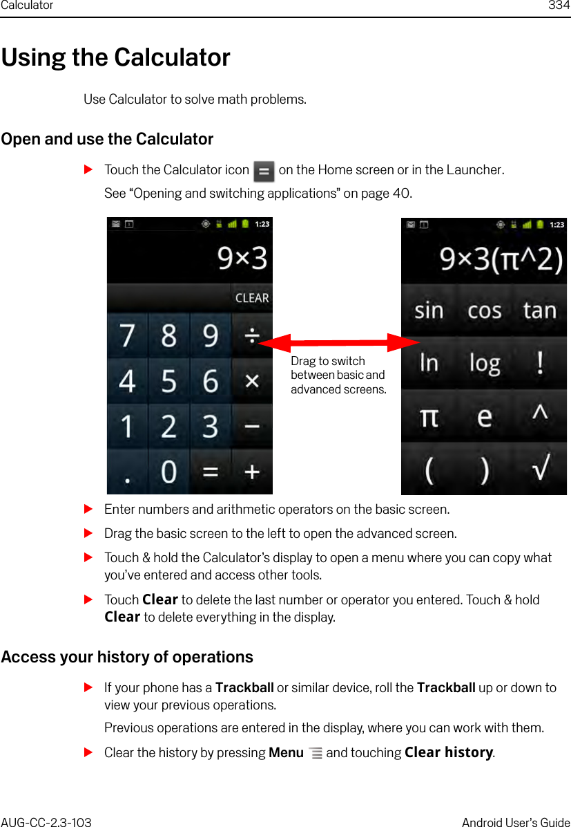 Calculator 334AUG-CC-2.3-103 Android User’s GuideUsing the CalculatorUse Calculator to solve math problems.Open and use the CalculatorSTouch the Calculator icon   on the Home screen or in the Launcher.See “Opening and switching applications” on page 40.SEnter numbers and arithmetic operators on the basic screen.SDrag the basic screen to the left to open the advanced screen. STouch &amp; hold the Calculator’s display to open a menu where you can copy what you’ve entered and access other tools.STouch Clear to delete the last number or operator you entered. Touch &amp; hold Clear to delete everything in the display.Access your history of operationsSIf your phone has a Trackball or similar device, roll the Trackball up or down to view your previous operations.Previous operations are entered in the display, where you can work with them.SClear the history by pressing Menu  and touching Clear history.Drag to switch between basic and advanced screens.