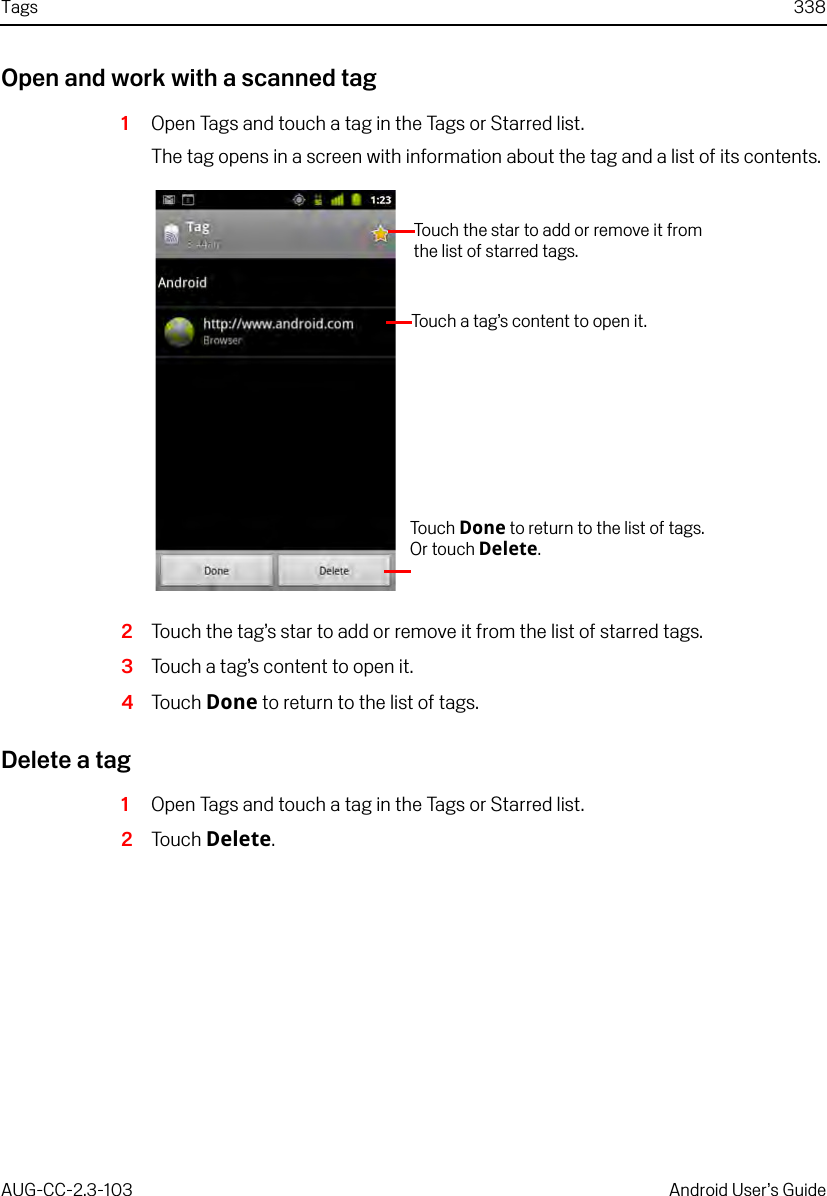 Tags 338AUG-CC-2.3-103 Android User’s GuideOpen and work with a scanned tag1Open Tags and touch a tag in the Tags or Starred list.The tag opens in a screen with information about the tag and a list of its contents.2Touch the tag’s star to add or remove it from the list of starred tags.3Touch a tag’s content to open it.4Touch Done to return to the list of tags.Delete a tag1Open Tags and touch a tag in the Tags or Starred list.2Touch Delete.Touch the star to add or remove it from the list of starred tags.Touch a tag’s content to open it.Touch   Done to return to the list of tags. Or touch Delete.