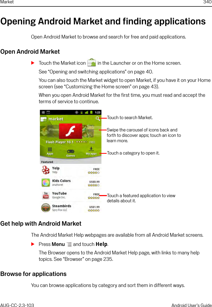 Market 340AUG-CC-2.3-103 Android User’s GuideOpening Android Market and finding applicationsOpen Android Market to browse and search for free and paid applications.Open Android MarketSTouch the Market icon   in the Launcher or on the Home screen.See “Opening and switching applications” on page 40.You can also touch the Market widget to open Market, if you have it on your Home screen (see “Customizing the Home screen” on page 43).When you open Android Market for the first time, you must read and accept the terms of service to continue.Get help with Android MarketThe Android Market Help webpages are available from all Android Market screens.SPress Menu  and touch Help.The Browser opens to the Android Market Help page, with links to many help topics. See “Browser” on page 235.Browse for applicationsYou can browse applications by category and sort them in different ways.Touch to search Market.Touch a category to open it.Touch a featured application to view details about it.Swipe the carousel of icons back and forth to discover apps; touch an icon to learn more.