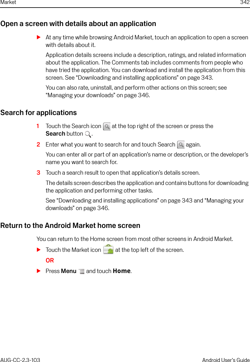 Market 342AUG-CC-2.3-103 Android User’s GuideOpen a screen with details about an applicationSAt any time while browsing Android Market, touch an application to open a screen with details about it.Application details screens include a description, ratings, and related information about the application. The Comments tab includes comments from people who have tried the application. You can download and install the application from this screen. See “Downloading and installing applications” on page 343. You can also rate, uninstall, and perform other actions on this screen; see “Managing your downloads” on page 346.Search for applications1Touch the Search icon   at the top right of the screen or press the Search button .2Enter what you want to search for and touch Search   again.You can enter all or part of an application’s name or description, or the developer’s name you want to search for.3Touch a search result to open that application’s details screen.The details screen describes the application and contains buttons for downloading the application and performing other tasks. See “Downloading and installing applications” on page 343 and “Managing your downloads” on page 346.Return to the Android Market home screenYou can return to the Home screen from most other screens in Android Market.STouch the Market icon   at the top left of the screen.ORSPress Menu  and touch Home.