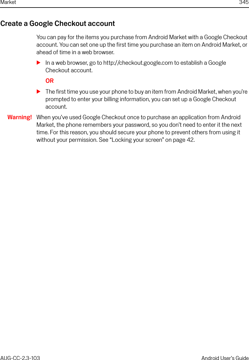 Market 345AUG-CC-2.3-103 Android User’s GuideCreate a Google Checkout accountYou can pay for the items you purchase from Android Market with a Google Checkout account. You can set one up the first time you purchase an item on Android Market, or ahead of time in a web browser.SIn a web browser, go to http://checkout.google.com to establish a Google Checkout account.ORSThe first time you use your phone to buy an item from Android Market, when you’re prompted to enter your billing information, you can set up a Google Checkout account. Warning! When you’ve used Google Checkout once to purchase an application from Android Market, the phone remembers your password, so you don’t need to enter it the next time. For this reason, you should secure your phone to prevent others from using it without your permission. See “Locking your screen” on page 42.