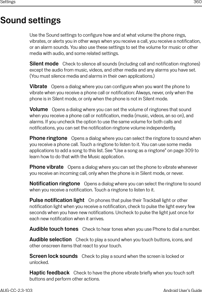 Settings 360AUG-CC-2.3-103 Android User’s GuideSound settingsUse the Sound settings to configure how and at what volume the phone rings, vibrates, or alerts you in other ways when you receive a call, you receive a notification, or an alarm sounds. You also use these settings to set the volume for music or other media with audio, and some related settings.Silent mode  Check to silence all sounds (including call and notification ringtones) except the audio from music, videos, and other media and any alarms you have set. (You must silence media and alarms in their own applications.)Vibrate  Opens a dialog where you can configure when you want the phone to vibrate when you receive a phone call or notification: Always, never, only when the phone is in Silent mode, or only when the phone is not in Silent mode.Volume  Opens a dialog where you can set the volume of ringtones that sound when you receive a phone call or notification, media (music, videos, an so on), and alarms. If you uncheck the option to use the same volume for both calls and notifications, you can set the notification ringtone volume independently.Phone ringtone  Opens a dialog where you can select the ringtone to sound when you receive a phone call. Touch a ringtone to listen to it. You can use some media applications to add a song to this list. See “Use a song as a ringtone” on page 309 to learn how to do that with the Music application.Phone vibrate  Opens a dialog where you can set the phone to vibrate whenever you receive an incoming call, only when the phone is in Silent mode, or never.Notification ringtone  Opens a dialog where you can select the ringtone to sound when you receive a notification. Touch a ringtone to listen to it.Pulse notification light  On phones that pulse their Trackball light or other notification light when you receive a notification, check to pulse the light every few seconds when you have new notifications. Uncheck to pulse the light just once for each new notification when it arrives.Audible touch tones  Check to hear tones when you use Phone to dial a number.Audible selection  Check to play a sound when you touch buttons, icons, and other onscreen items that react to your touch.Screen lock sounds  Check to play a sound when the screen is locked or unlocked.Haptic feedback  Check to have the phone vibrate briefly when you touch soft buttons and perform other actions.