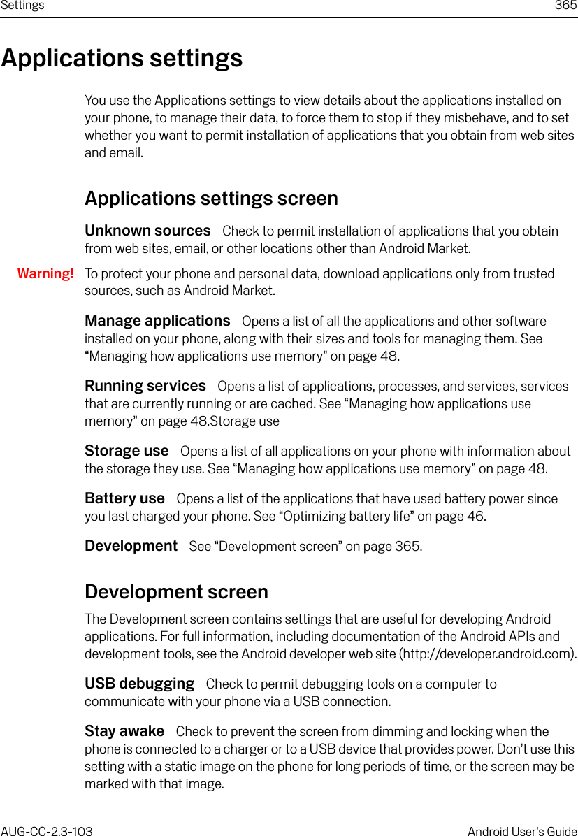 Settings 365AUG-CC-2.3-103 Android User’s GuideApplications settingsYou use the Applications settings to view details about the applications installed on your phone, to manage their data, to force them to stop if they misbehave, and to set whether you want to permit installation of applications that you obtain from web sites and email.Applications settings screenUnknown sources  Check to permit installation of applications that you obtain from web sites, email, or other locations other than Android Market.Warning! To protect your phone and personal data, download applications only from trusted sources, such as Android Market.Manage applications  Opens a list of all the applications and other software installed on your phone, along with their sizes and tools for managing them. See “Managing how applications use memory” on page 48.Running services  Opens a list of applications, processes, and services, services that are currently running or are cached. See “Managing how applications use memory” on page 48.Storage useStorage use  Opens a list of all applications on your phone with information about the storage they use. See “Managing how applications use memory” on page 48.Battery use  Opens a list of the applications that have used battery power since you last charged your phone. See “Optimizing battery life” on page 46. Development  See “Development screen” on page 365.Development screenThe Development screen contains settings that are useful for developing Android applications. For full information, including documentation of the Android APIs and development tools, see the Android developer web site (http://developer.android.com).USB debugging  Check to permit debugging tools on a computer to communicate with your phone via a USB connection.Stay awake  Check to prevent the screen from dimming and locking when the phone is connected to a charger or to a USB device that provides power. Don’t use this setting with a static image on the phone for long periods of time, or the screen may be marked with that image.