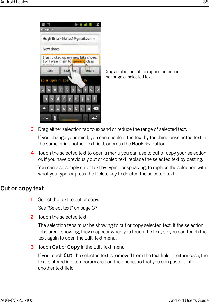 Android basics 38AUG-CC-2.3-103 Android User’s Guide3Drag either selection tab to expand or reduce the range of selected text.If you change your mind, you can unselect the text by touching unselected text in the same or in another text field, or press the Back  button.4Touch the selected text to open a menu you can use to cut or copy your selection or, if you have previously cut or copied text, replace the selected text by pasting.You can also simply enter text by typing or speaking, to replace the selection with what you type, or press the Delete key to deleted the selected text.Cut or copy text1Select the text to cut or copy.See “Select text” on page 37.2Touch the selected text.The selection tabs must be showing to cut or copy selected text. If the selection tabs aren’t showing, they reappear when you touch the text, so you can touch the text again to open the Edit Text menu.3Touch Cut or Copy in the Edit Text menu.If you touch Cut, the selected text is removed from the text field. In either case, the text is stored in a temporary area on the phone, so that you can paste it into another text field.Drag a selection tab to expand or reduce the range of selected text.