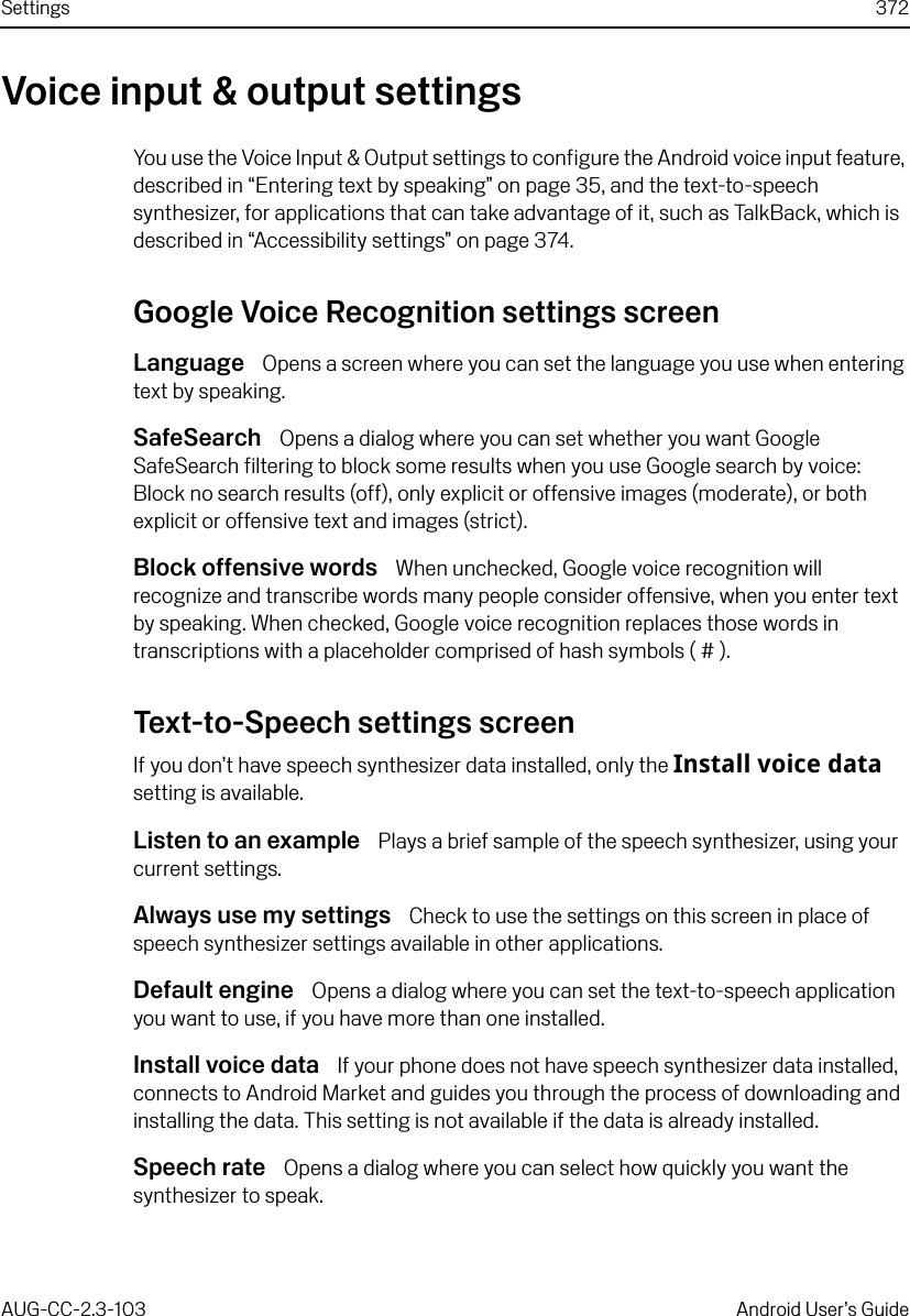 Settings 372AUG-CC-2.3-103 Android User’s GuideVoice input &amp; output settingsYou use the Voice Input &amp; Output settings to configure the Android voice input feature, described in “Entering text by speaking” on page 35, and the text-to-speech synthesizer, for applications that can take advantage of it, such as TalkBack, which is described in “Accessibility settings” on page 374.Google Voice Recognition settings screenLanguage  Opens a screen where you can set the language you use when entering text by speaking.SafeSearch  Opens a dialog where you can set whether you want Google SafeSearch filtering to block some results when you use Google search by voice: Block no search results (off), only explicit or offensive images (moderate), or both explicit or offensive text and images (strict).Block offensive words  When unchecked, Google voice recognition will recognize and transcribe words many people consider offensive, when you enter text by speaking. When checked, Google voice recognition replaces those words in transcriptions with a placeholder comprised of hash symbols ( # ).Text-to-Speech settings screenIf you don’t have speech synthesizer data installed, only the Install voice data setting is available.Listen to an example  Plays a brief sample of the speech synthesizer, using your current settings.Always use my settings  Check to use the settings on this screen in place of speech synthesizer settings available in other applications.Default engine  Opens a dialog where you can set the text-to-speech application you want to use, if you have more than one installed.Install voice data  If your phone does not have speech synthesizer data installed, connects to Android Market and guides you through the process of downloading and installing the data. This setting is not available if the data is already installed.Speech rate  Opens a dialog where you can select how quickly you want the synthesizer to speak.