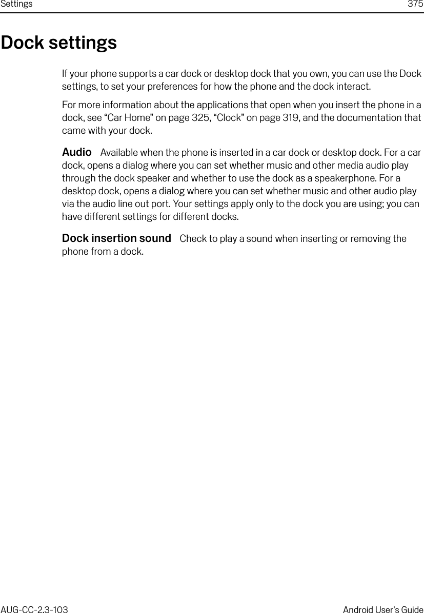 Settings 375AUG-CC-2.3-103 Android User’s GuideDock settingsIf your phone supports a car dock or desktop dock that you own, you can use the Dock settings, to set your preferences for how the phone and the dock interact.For more information about the applications that open when you insert the phone in a dock, see “Car Home” on page 325, “Clock” on page 319, and the documentation that came with your dock.Audio  Available when the phone is inserted in a car dock or desktop dock. For a car dock, opens a dialog where you can set whether music and other media audio play through the dock speaker and whether to use the dock as a speakerphone. For a desktop dock, opens a dialog where you can set whether music and other audio play via the audio line out port. Your settings apply only to the dock you are using; you can have different settings for different docks.Dock insertion sound  Check to play a sound when inserting or removing the phone from a dock.