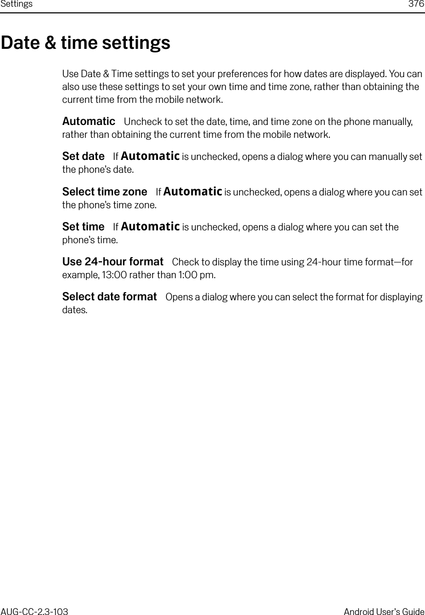 Settings 376AUG-CC-2.3-103 Android User’s GuideDate &amp; time settingsUse Date &amp; Time settings to set your preferences for how dates are displayed. You can also use these settings to set your own time and time zone, rather than obtaining the current time from the mobile network.Automatic  Uncheck to set the date, time, and time zone on the phone manually, rather than obtaining the current time from the mobile network.Set date  If Automatic is unchecked, opens a dialog where you can manually set the phone’s date.Select time zone  If Automatic is unchecked, opens a dialog where you can set the phone’s time zone.Set time  If Automatic is unchecked, opens a dialog where you can set the phone’s time.Use 24-hour format  Check to display the time using 24-hour time format—for example, 13:00 rather than 1:00 pm.Select date format  Opens a dialog where you can select the format for displaying dates.