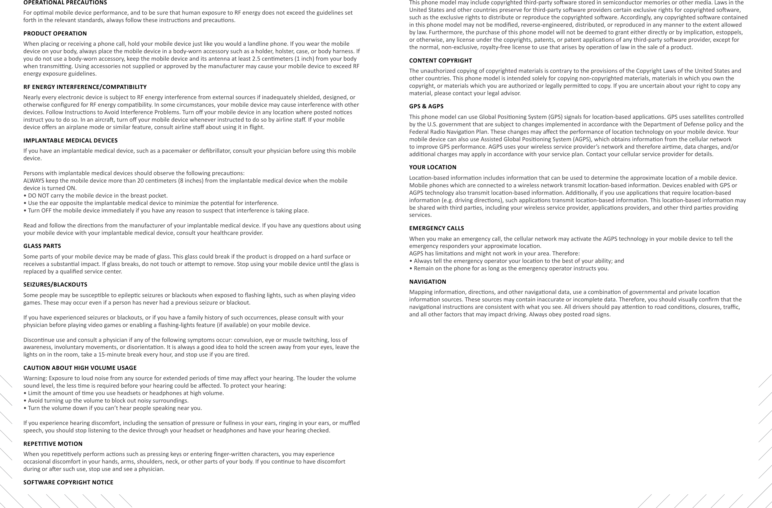 Safety and Legal InformaonSafety and Legal InformaonOPERATIONAL PRECAUTIONSFor opmal mobile device performance, and to be sure that human exposure to RF energy does not exceed the guidelines set forth in the relevant standards, always follow these instrucons and precauons.PRODUCT OPERATIONWhen placing or receiving a phone call, hold your mobile device just like you would a landline phone. If you wear the mobile device on your body, always place the mobile device in a body-worn accessory such as a holder, holster, case, or body harness. If you do not use a body-worn accessory, keep the mobile device and its antenna at least 2.5 cenmeters (1 inch) from your body when transming. Using accessories not supplied or approved by the manufacturer may cause your mobile device to exceed RF energy exposure guidelines. RF ENERGY INTERFERENCE/COMPATIBILITYNearly every electronic device is subject to RF energy interference from external sources if inadequately shielded, designed, or otherwise congured for RF energy compability. In some circumstances, your mobile device may cause interference with other devices. Follow Instrucons to Avoid Interference Problems. Turn o your mobile device in any locaon where posted noces instruct you to do so. In an aircra, turn o your mobile device whenever instructed to do so by airline sta. If your mobile device oers an airplane mode or similar feature, consult airline sta about using it in ight.IMPLANTABLE MEDICAL DEVICESIf you have an implantable medical device, such as a pacemaker or debrillator, consult your physician before using this mobile device.Persons with implantable medical devices should observe the following precauons:ALWAYS keep the mobile device more than 20 cenmeters (8 inches) from the implantable medical device when the mobile device is turned ON. •  DO NOT carry the mobile device in the breast pocket. •  Use the ear opposite the implantable medical device to minimize the potenal for interference. •  Turn OFF the mobile device immediately if you have any reason to suspect that interference is taking place.Read and follow the direcons from the manufacturer of your implantable medical device. If you have any quesons about using your mobile device with your implantable medical device, consult your healthcare provider.GLASS PARTSSome parts of your mobile device may be made of glass. This glass could break if the product is dropped on a hard surface or receives a substanal impact. If glass breaks, do not touch or aempt to remove. Stop using your mobile device unl the glass is replaced by a qualied service center.SEIzURES/BLACKOUTSSome people may be suscepble to epilepc seizures or blackouts when exposed to ashing lights, such as when playing video games. These may occur even if a person has never had a previous seizure or blackout.If you have experienced seizures or blackouts, or if you have a family history of such occurrences, please consult with your physician before playing video games or enabling a ashing-lights feature (if available) on your mobile device.Disconnue use and consult a physician if any of the following symptoms occur: convulsion, eye or muscle twitching, loss of awareness, involuntary movements, or disorientaon. It is always a good idea to hold the screen away from your eyes, leave the lights on in the room, take a 15-minute break every hour, and stop use if you are red.CAUTION ABOUT HIGH VOLUME USAGEWarning: Exposure to loud noise from any source for extended periods of me may aect your hearing. The louder the volume sound level, the less me is required before your hearing could be aected. To protect your hearing: •  Limit the amount of me you use headsets or headphones at high volume. •  Avoid turning up the volume to block out noisy surroundings. •  Turn the volume down if you can’t hear people speaking near you.If you experience hearing discomfort, including the sensaon of pressure or fullness in your ears, ringing in your ears, or mued speech, you should stop listening to the device through your headset or headphones and have your hearing checked.REPETITIVE MOTIONWhen you repevely perform acons such as pressing keys or entering nger-wrien characters, you may experience occasional discomfort in your hands, arms, shoulders, neck, or other parts of your body. If you connue to have discomfort during or aer such use, stop use and see a physician.SOFTWARE COPYRIGHT NOTICEThis phone model may include copyrighted third-party soware stored in semiconductor memories or other media. Laws in the United States and other countries preserve for third-party soware providers certain exclusive rights for copyrighted soware, such as the exclusive rights to distribute or reproduce the copyrighted soware. Accordingly, any copyrighted soware contained in this phone model may not be modied, reverse-engineered, distributed, or reproduced in any manner to the extent allowed by law. Furthermore, the purchase of this phone model will not be deemed to grant either directly or by implicaon, estoppels, or otherwise, any license under the copyrights, patents, or patent applicaons of any third-party soware provider, except for the normal, non-exclusive, royalty-free license to use that arises by operaon of law in the sale of a product.CONTENT COPYRIGHTThe unauthorized copying of copyrighted materials is contrary to the provisions of the Copyright Laws of the United States and other countries. This phone model is intended solely for copying non-copyrighted materials, materials in which you own the copyright, or materials which you are authorized or legally permied to copy. If you are uncertain about your right to copy any material, please contact your legal advisor.GPS &amp; AGPSThis phone model can use Global Posioning System (GPS) signals for locaon-based applicaons. GPS uses satellites controlled by the U.S. government that are subject to changes implemented in accordance with the Department of Defense policy and the Federal Radio Navigaon Plan. These changes may aect the performance of locaon technology on your mobile device. Your mobile device can also use Assisted Global Posioning System (AGPS), which obtains informaon from the cellular network to improve GPS performance. AGPS uses your wireless service provider’s network and therefore airme, data charges, and/or addional charges may apply in accordance with your service plan. Contact your cellular service provider for details.YOUR LOCATIONLocaon-based informaon includes informaon that can be used to determine the approximate locaon of a mobile device. Mobile phones which are connected to a wireless network transmit locaon-based informaon. Devices enabled with GPS or AGPS technology also transmit locaon-based informaon. Addionally, if you use applicaons that require locaon-based informaon (e.g. driving direcons), such applicaons transmit locaon-based informaon. This locaon-based informaon may be shared with third pares, including your wireless service provider, applicaons providers, and other third pares providing services.EMERGENCY CALLSWhen you make an emergency call, the cellular network may acvate the AGPS technology in your mobile device to tell the emergency responders your approximate locaon.AGPS has limitaons and might not work in your area. Therefore: •  Always tell the emergency operator your locaon to the best of your ability; and •  Remain on the phone for as long as the emergency operator instructs you.NAVIGATIONMapping informaon, direcons, and other navigaonal data, use a combinaon of governmental and private locaon informaon sources. These sources may contain inaccurate or incomplete data. Therefore, you should visually conrm that the navigaonal instrucons are consistent with what you see. All drivers should pay aenon to road condions, closures, trac, and all other factors that may impact driving. Always obey posted road signs. 