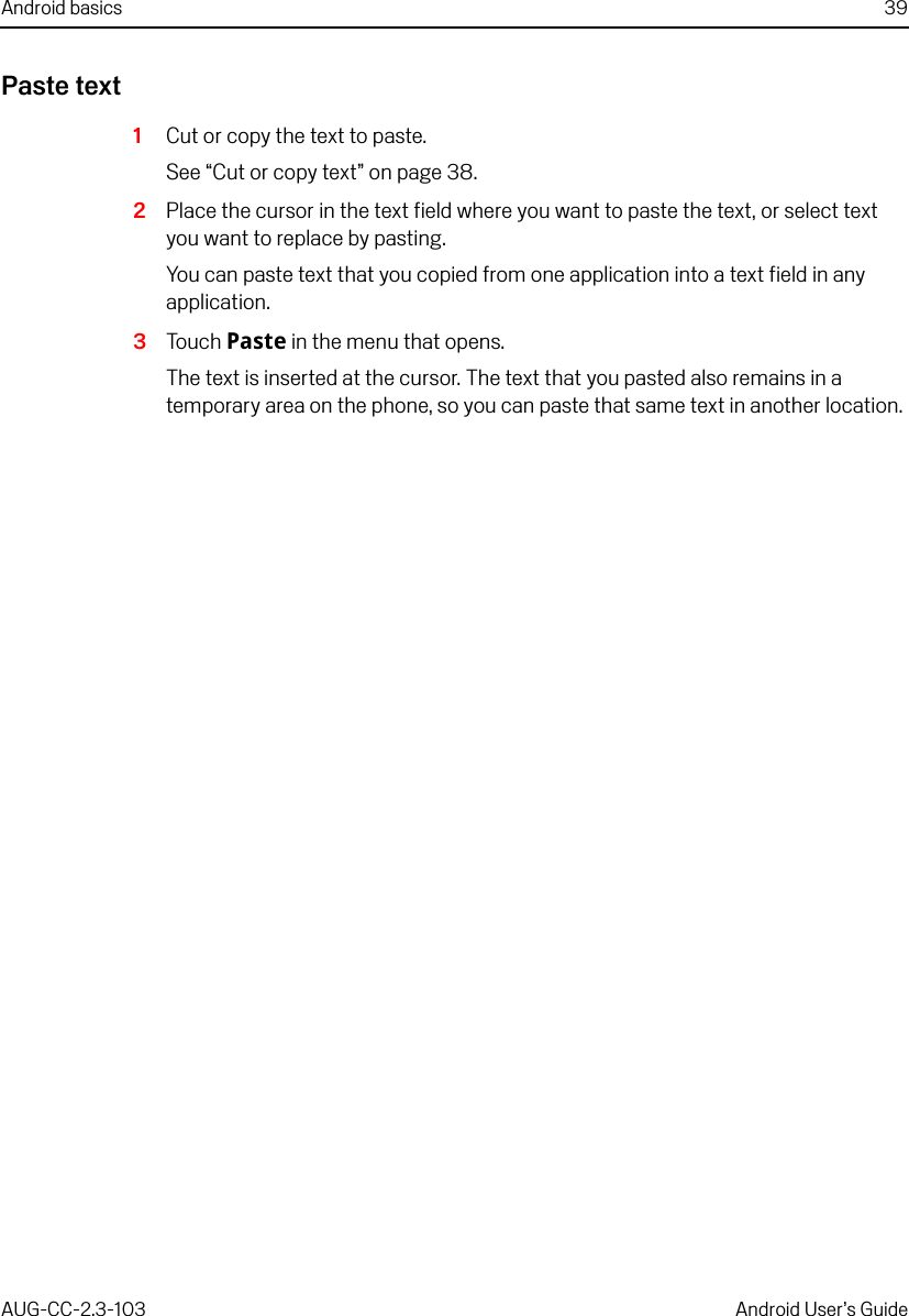 Android basics 39AUG-CC-2.3-103 Android User’s GuidePaste text1Cut or copy the text to paste.See “Cut or copy text” on page 38.2Place the cursor in the text field where you want to paste the text, or select text you want to replace by pasting.You can paste text that you copied from one application into a text field in any application.3Touch Paste in the menu that opens.The text is inserted at the cursor. The text that you pasted also remains in a temporary area on the phone, so you can paste that same text in another location. 