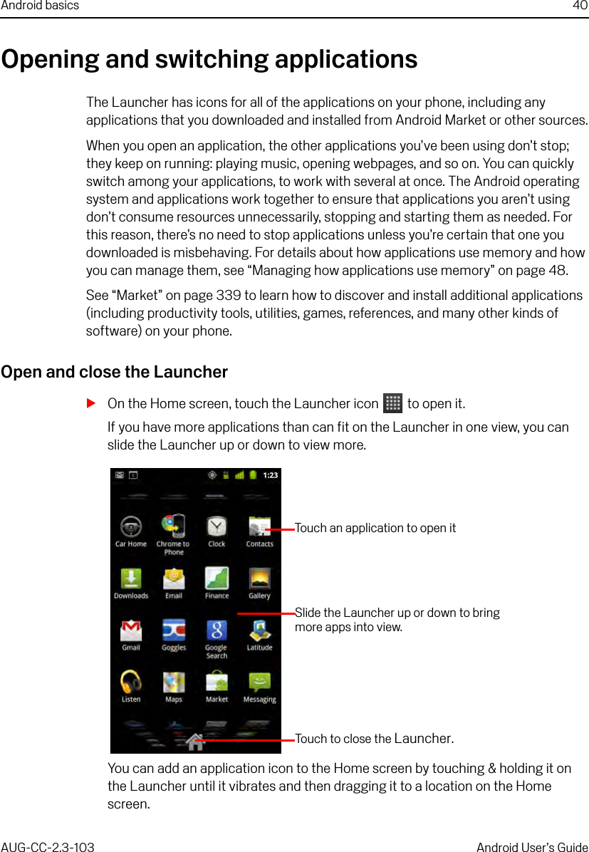 Android basics 40AUG-CC-2.3-103 Android User’s GuideOpening and switching applicationsThe Launcher has icons for all of the applications on your phone, including any applications that you downloaded and installed from Android Market or other sources.When you open an application, the other applications you’ve been using don’t stop; they keep on running: playing music, opening webpages, and so on. You can quickly switch among your applications, to work with several at once. The Android operating system and applications work together to ensure that applications you aren’t using don’t consume resources unnecessarily, stopping and starting them as needed. For this reason, there’s no need to stop applications unless you’re certain that one you downloaded is misbehaving. For details about how applications use memory and how you can manage them, see “Managing how applications use memory” on page 48.See “Market” on page 339 to learn how to discover and install additional applications (including productivity tools, utilities, games, references, and many other kinds of software) on your phone.Open and close the LauncherSOn the Home screen, touch the Launcher icon   to open it.If you have more applications than can fit on the Launcher in one view, you can slide the Launcher up or down to view more.You can add an application icon to the Home screen by touching &amp; holding it on the Launcher until it vibrates and then dragging it to a location on the Home screen. Slide the Launcher up or down to bring more apps into view.Touch to close the Launcher.Touch an application to open it