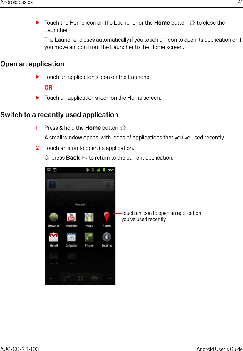 Android basics 41AUG-CC-2.3-103 Android User’s GuideSTouch the Home icon on the Launcher or the Home button  to close the Launcher.The Launcher closes automatically if you touch an icon to open its application or if you move an icon from the Launcher to the Home screen.Open an applicationSTouch an application&apos;s icon on the Launcher.ORSTouch an application’s icon on the Home screen.Switch to a recently used application1Press &amp; hold the Home button .A small window opens, with icons of applications that you’ve used recently.2Touch an icon to open its application. Or press Back  to return to the current application.Touch an icon to open an application you’ve used recently.