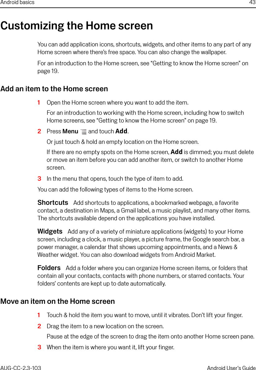 Android basics 43AUG-CC-2.3-103 Android User’s GuideCustomizing the Home screenYou can add application icons, shortcuts, widgets, and other items to any part of any Home screen where there’s free space. You can also change the wallpaper.For an introduction to the Home screen, see “Getting to know the Home screen” on page 19.Add an item to the Home screen1Open the Home screen where you want to add the item.For an introduction to working with the Home screen, including how to switch Home screens, see “Getting to know the Home screen” on page 19.2Press Menu  and touch Add.Or just touch &amp; hold an empty location on the Home screen. If there are no empty spots on the Home screen, Add is dimmed; you must delete or move an item before you can add another item, or switch to another Home screen.3In the menu that opens, touch the type of item to add.You can add the following types of items to the Home screen.Shortcuts  Add shortcuts to applications, a bookmarked webpage, a favorite contact, a destination in Maps, a Gmail label, a music playlist, and many other items. The shortcuts available depend on the applications you have installed.Widgets  Add any of a variety of miniature applications (widgets) to your Home screen, including a clock, a music player, a picture frame, the Google search bar, a power manager, a calendar that shows upcoming appointments, and a News &amp; Weather widget. You can also download widgets from Android Market.Folders  Add a folder where you can organize Home screen items, or folders that contain all your contacts, contacts with phone numbers, or starred contacts. Your folders’ contents are kept up to date automatically.Move an item on the Home screen1Touch &amp; hold the item you want to move, until it vibrates. Don’t lift your finger.2Drag the item to a new location on the screen. Pause at the edge of the screen to drag the item onto another Home screen pane.3When the item is where you want it, lift your finger.