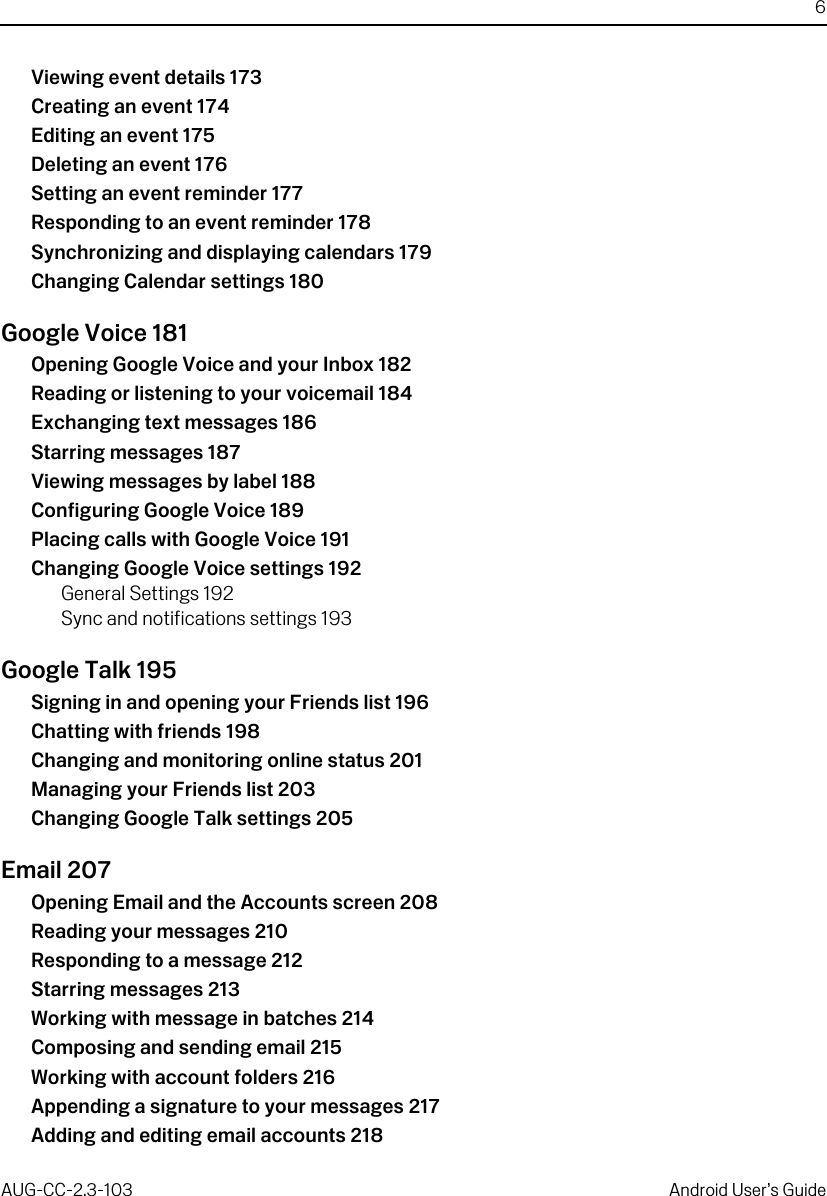 6AUG-CC-2.3-103 Android User’s GuideViewing event details 173Creating an event 174Editing an event 175Deleting an event 176Setting an event reminder 177Responding to an event reminder 178Synchronizing and displaying calendars 179Changing Calendar settings 180Google Voice 181Opening Google Voice and your Inbox 182Reading or listening to your voicemail 184Exchanging text messages 186Starring messages 187Viewing messages by label 188Configuring Google Voice 189Placing calls with Google Voice 191Changing Google Voice settings 192General Settings 192Sync and notifications settings 193Google Talk 195Signing in and opening your Friends list 196Chatting with friends 198Changing and monitoring online status 201Managing your Friends list 203Changing Google Talk settings 205Email 207Opening Email and the Accounts screen 208Reading your messages 210Responding to a message 212Starring messages 213Working with message in batches 214Composing and sending email 215Working with account folders 216Appending a signature to your messages 217Adding and editing email accounts 218