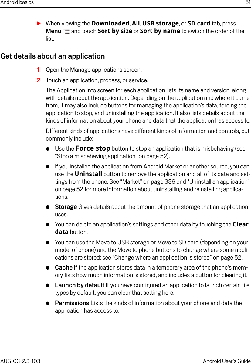 Android basics 51AUG-CC-2.3-103 Android User’s GuideSWhen viewing the Downloaded, All, USB storage, or SD card tab, press Menu  and touch Sort by size or Sort by name to switch the order of the list.Get details about an application1Open the Manage applications screen.2Touch an application, process, or service.The Application Info screen for each application lists its name and version, along with details about the application. Depending on the application and where it came from, it may also include buttons for managing the application’s data, forcing the application to stop, and uninstalling the application. It also lists details about the kinds of information about your phone and data that the application has access to.DIfferent kinds of applications have different kinds of information and controls, but commonly include:GUse the Force stop button to stop an application that is misbehaving (see “Stop a misbehaving application” on page 52).GIf you installed the application from Android Market or another source, you can use the Uninstall button to remove the application and all of its data and set-tings from the phone. See “Market” on page 339 and “Uninstall an application” on page 52 for more information about uninstalling and reinstalling applica-tions.GStorage Gives details about the amount of phone storage that an application uses.GYou can delete an application’s settings and other data by touching the Clear data button.GYou can use the Move to USB storage or Move to SD card (depending on your model of phone) and the Move to phone buttons to change where some appli-cations are stored; see “Change where an application is stored” on page 52.GCache If the application stores data in a temporary area of the phone&apos;s mem-ory, lists how much information is stored, and includes a button for clearing it.GLaunch by default If you have configured an application to launch certain file types by default, you can clear that setting here.GPermissions Lists the kinds of information about your phone and data the application has access to.