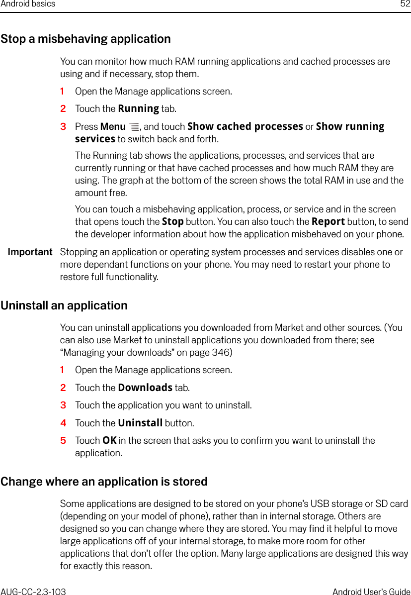 Android basics 52AUG-CC-2.3-103 Android User’s GuideStop a misbehaving applicationYou can monitor how much RAM running applications and cached processes are using and if necessary, stop them.1Open the Manage applications screen.2Touch the Running tab.3Press Menu , and touch Show cached processes or Show running services to switch back and forth.The Running tab shows the applications, processes, and services that are currently running or that have cached processes and how much RAM they are using. The graph at the bottom of the screen shows the total RAM in use and the amount free.You can touch a misbehaving application, process, or service and in the screen that opens touch the Stop button. You can also touch the Report button, to send the developer information about how the application misbehaved on your phone.Important Stopping an application or operating system processes and services disables one or more dependant functions on your phone. You may need to restart your phone to restore full functionality.Uninstall an applicationYou can uninstall applications you downloaded from Market and other sources. (You can also use Market to uninstall applications you downloaded from there; see “Managing your downloads” on page 346)1Open the Manage applications screen.2Touch the Downloads tab.3Touch the application you want to uninstall.4Touch the Uninstall button.5Touch OK in the screen that asks you to confirm you want to uninstall the application.Change where an application is storedSome applications are designed to be stored on your phone’s USB storage or SD card (depending on your model of phone), rather than in internal storage. Others are designed so you can change where they are stored. You may find it helpful to move large applications off of your internal storage, to make more room for other applications that don’t offer the option. Many large applications are designed this way for exactly this reason.