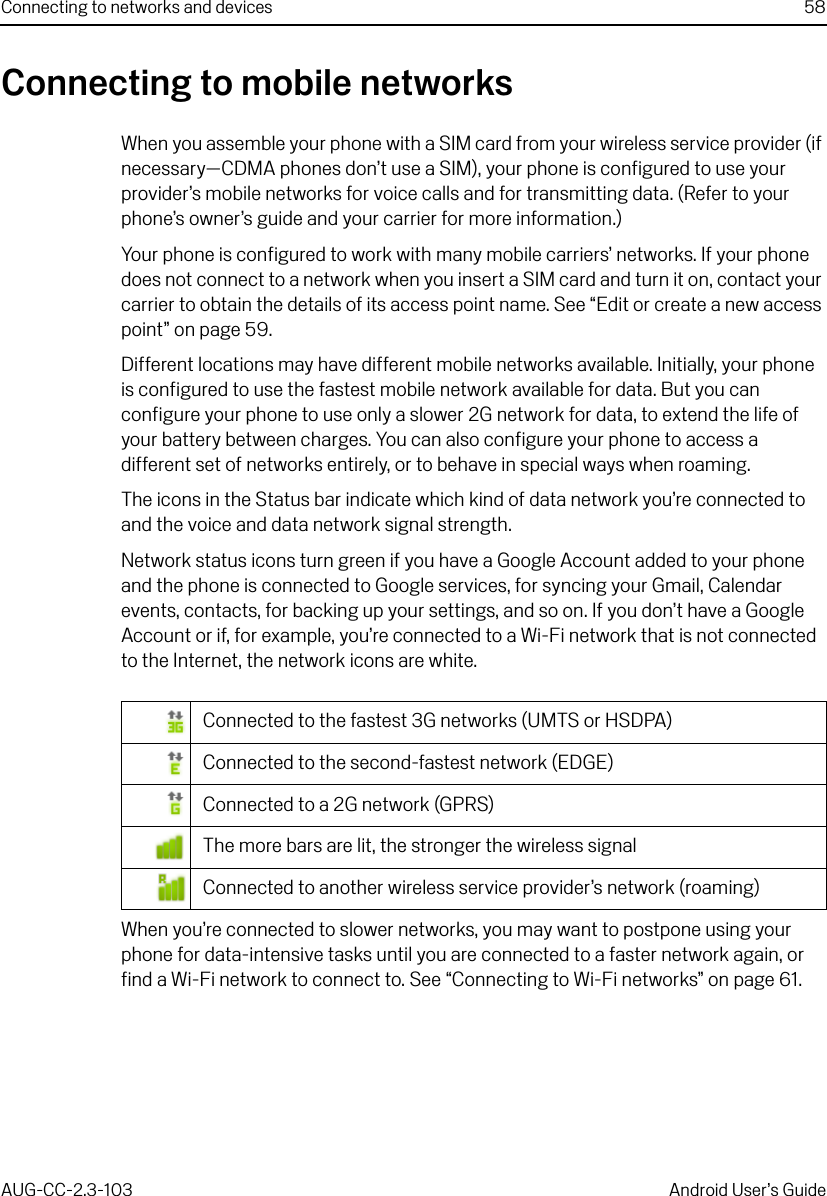 Connecting to networks and devices 58AUG-CC-2.3-103 Android User’s GuideConnecting to mobile networksWhen you assemble your phone with a SIM card from your wireless service provider (if necessary—CDMA phones don’t use a SIM), your phone is configured to use your provider’s mobile networks for voice calls and for transmitting data. (Refer to your phone’s owner’s guide and your carrier for more information.)Your phone is configured to work with many mobile carriers’ networks. If your phone does not connect to a network when you insert a SIM card and turn it on, contact your carrier to obtain the details of its access point name. See “Edit or create a new access point” on page 59.Different locations may have different mobile networks available. Initially, your phone is configured to use the fastest mobile network available for data. But you can configure your phone to use only a slower 2G network for data, to extend the life of your battery between charges. You can also configure your phone to access a different set of networks entirely, or to behave in special ways when roaming.The icons in the Status bar indicate which kind of data network you’re connected to and the voice and data network signal strength.Network status icons turn green if you have a Google Account added to your phone and the phone is connected to Google services, for syncing your Gmail, Calendar events, contacts, for backing up your settings, and so on. If you don’t have a Google Account or if, for example, you’re connected to a Wi-Fi network that is not connected to the Internet, the network icons are white.When you’re connected to slower networks, you may want to postpone using your phone for data-intensive tasks until you are connected to a faster network again, or find a Wi-Fi network to connect to. See “Connecting to Wi-Fi networks” on page 61.Connected to the fastest 3G networks (UMTS or HSDPA)Connected to the second-fastest network (EDGE)Connected to a 2G network (GPRS)The more bars are lit, the stronger the wireless signalConnected to another wireless service provider’s network (roaming)