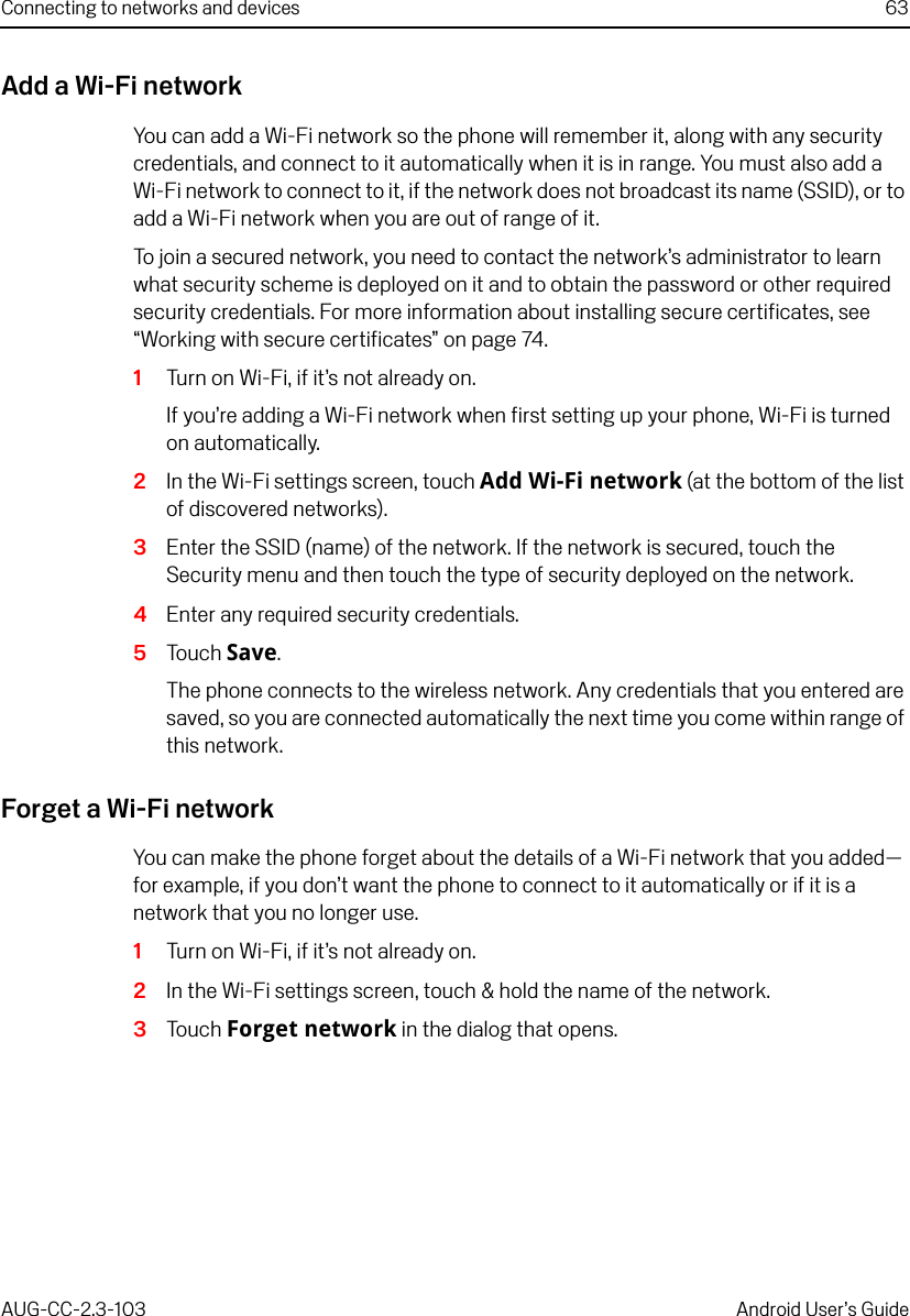 Connecting to networks and devices 63AUG-CC-2.3-103 Android User’s GuideAdd a Wi-Fi networkYou can add a Wi-Fi network so the phone will remember it, along with any security credentials, and connect to it automatically when it is in range. You must also add a Wi-Fi network to connect to it, if the network does not broadcast its name (SSID), or to add a Wi-Fi network when you are out of range of it.To join a secured network, you need to contact the network’s administrator to learn what security scheme is deployed on it and to obtain the password or other required security credentials. For more information about installing secure certificates, see “Working with secure certificates” on page 74.1Turn on Wi-Fi, if it’s not already on.If you’re adding a Wi-Fi network when first setting up your phone, Wi-Fi is turned on automatically.2In the Wi-Fi settings screen, touch Add Wi-Fi network (at the bottom of the list of discovered networks).3Enter the SSID (name) of the network. If the network is secured, touch the Security menu and then touch the type of security deployed on the network.4Enter any required security credentials.5Touch Save.The phone connects to the wireless network. Any credentials that you entered are saved, so you are connected automatically the next time you come within range of this network.Forget a Wi-Fi networkYou can make the phone forget about the details of a Wi-Fi network that you added— for example, if you don’t want the phone to connect to it automatically or if it is a network that you no longer use.1Turn on Wi-Fi, if it’s not already on.2In the Wi-Fi settings screen, touch &amp; hold the name of the network.3Touch Forget network in the dialog that opens.