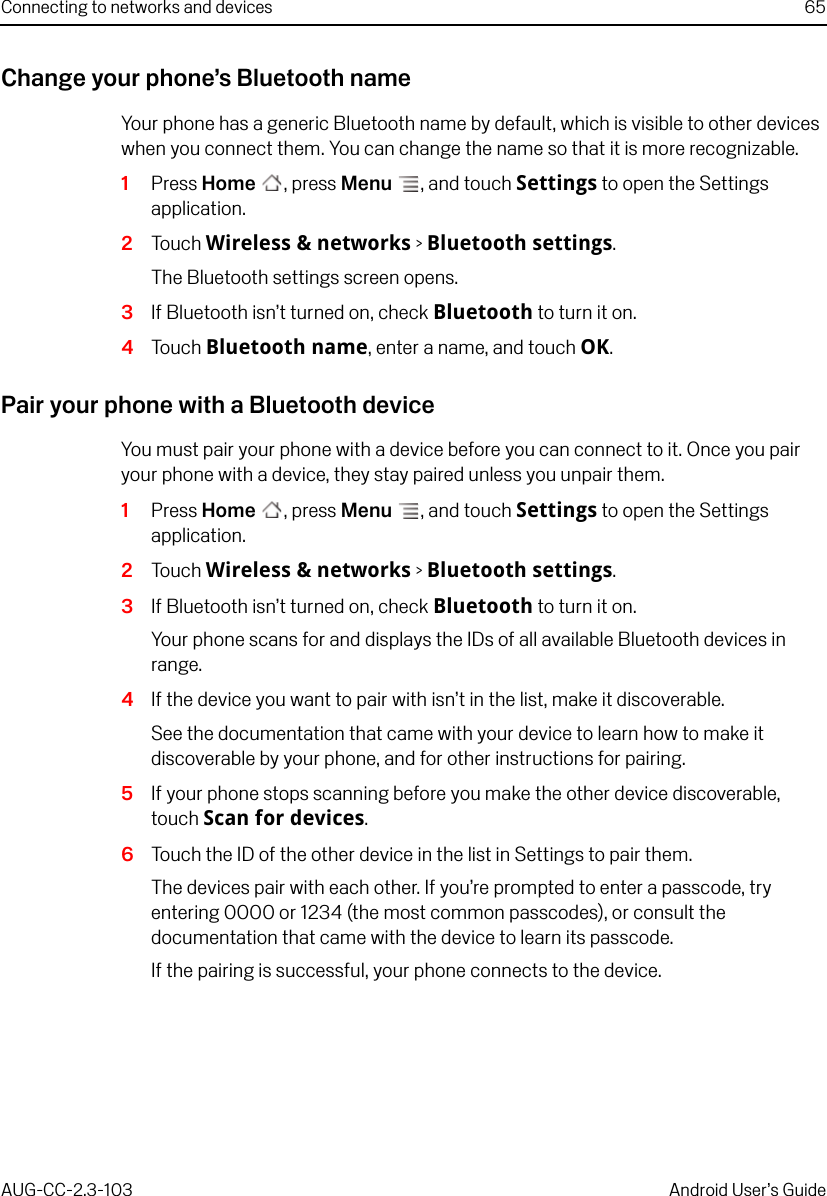 Connecting to networks and devices 65AUG-CC-2.3-103 Android User’s GuideChange your phone’s Bluetooth nameYour phone has a generic Bluetooth name by default, which is visible to other devices when you connect them. You can change the name so that it is more recognizable.1Press Home , press Menu , and touch Settings to open the Settings application.2Touch Wireless &amp; networks &gt; Bluetooth settings.The Bluetooth settings screen opens.3If Bluetooth isn’t turned on, check Bluetooth to turn it on.4Touch Bluetooth name, enter a name, and touch OK.Pair your phone with a Bluetooth deviceYou must pair your phone with a device before you can connect to it. Once you pair your phone with a device, they stay paired unless you unpair them.1Press Home , press Menu , and touch Settings to open the Settings application.2Touch Wireless &amp; networks &gt; Bluetooth settings.3If Bluetooth isn’t turned on, check Bluetooth to turn it on.Your phone scans for and displays the IDs of all available Bluetooth devices in range.4If the device you want to pair with isn’t in the list, make it discoverable.See the documentation that came with your device to learn how to make it discoverable by your phone, and for other instructions for pairing.5If your phone stops scanning before you make the other device discoverable, touch Scan for devices.6Touch the ID of the other device in the list in Settings to pair them.The devices pair with each other. If you’re prompted to enter a passcode, try entering 0000 or 1234 (the most common passcodes), or consult the documentation that came with the device to learn its passcode.If the pairing is successful, your phone connects to the device.