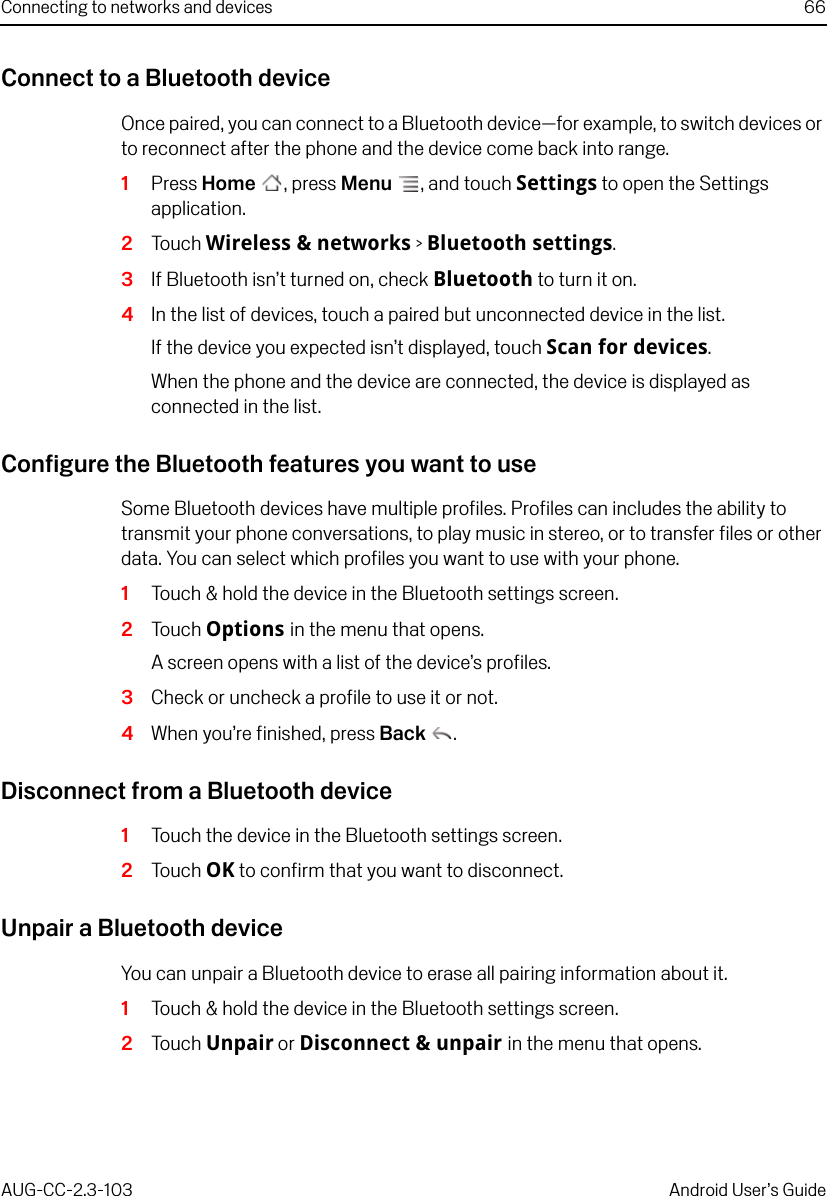 Connecting to networks and devices 66AUG-CC-2.3-103 Android User’s GuideConnect to a Bluetooth deviceOnce paired, you can connect to a Bluetooth device—for example, to switch devices or to reconnect after the phone and the device come back into range.1Press Home , press Menu , and touch Settings to open the Settings application.2Touch Wireless &amp; networks &gt; Bluetooth settings.3If Bluetooth isn’t turned on, check Bluetooth to turn it on.4In the list of devices, touch a paired but unconnected device in the list. If the device you expected isn’t displayed, touch Scan for devices.When the phone and the device are connected, the device is displayed as connected in the list.Configure the Bluetooth features you want to useSome Bluetooth devices have multiple profiles. Profiles can includes the ability to transmit your phone conversations, to play music in stereo, or to transfer files or other data. You can select which profiles you want to use with your phone.1Touch &amp; hold the device in the Bluetooth settings screen. 2Touch Options in the menu that opens.A screen opens with a list of the device’s profiles.3Check or uncheck a profile to use it or not.4When you’re finished, press Back .Disconnect from a Bluetooth device1Touch the device in the Bluetooth settings screen. 2Touch OK to confirm that you want to disconnect.Unpair a Bluetooth deviceYou can unpair a Bluetooth device to erase all pairing information about it.1Touch &amp; hold the device in the Bluetooth settings screen. 2Touch Unpair or Disconnect &amp; unpair in the menu that opens.