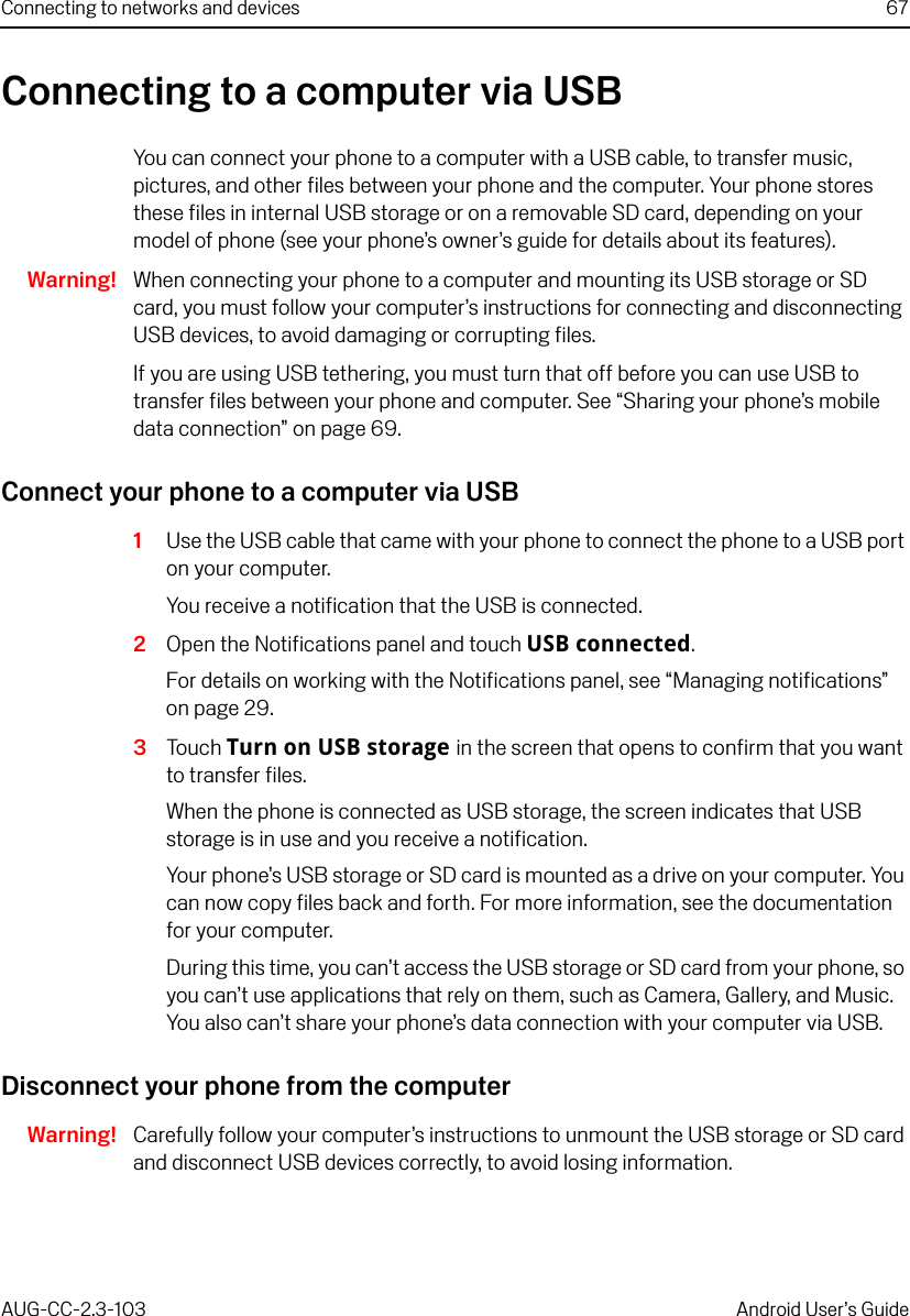 Connecting to networks and devices 67AUG-CC-2.3-103 Android User’s GuideConnecting to a computer via USBYou can connect your phone to a computer with a USB cable, to transfer music, pictures, and other files between your phone and the computer. Your phone stores these files in internal USB storage or on a removable SD card, depending on your model of phone (see your phone’s owner’s guide for details about its features).Warning! When connecting your phone to a computer and mounting its USB storage or SD card, you must follow your computer’s instructions for connecting and disconnecting USB devices, to avoid damaging or corrupting files.If you are using USB tethering, you must turn that off before you can use USB to transfer files between your phone and computer. See “Sharing your phone’s mobile data connection” on page 69.Connect your phone to a computer via USB1Use the USB cable that came with your phone to connect the phone to a USB port on your computer.You receive a notification that the USB is connected.2Open the Notifications panel and touch USB connected.For details on working with the Notifications panel, see “Managing notifications” on page 29.3Touch Turn on USB storage in the screen that opens to confirm that you want to transfer files.When the phone is connected as USB storage, the screen indicates that USB storage is in use and you receive a notification.Your phone’s USB storage or SD card is mounted as a drive on your computer. You can now copy files back and forth. For more information, see the documentation for your computer. During this time, you can’t access the USB storage or SD card from your phone, so you can’t use applications that rely on them, such as Camera, Gallery, and Music. You also can’t share your phone’s data connection with your computer via USB.Disconnect your phone from the computerWarning! Carefully follow your computer’s instructions to unmount the USB storage or SD card and disconnect USB devices correctly, to avoid losing information.