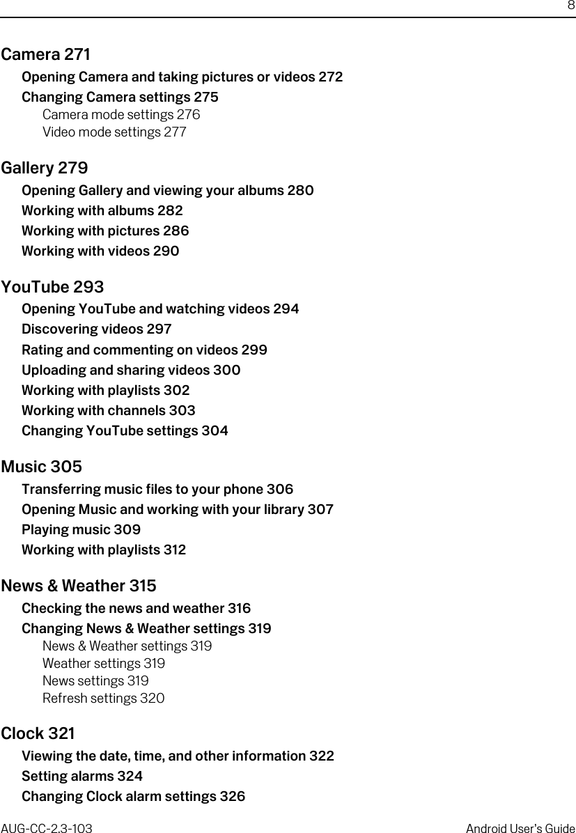 8AUG-CC-2.3-103 Android User’s GuideCamera 271Opening Camera and taking pictures or videos 272Changing Camera settings 275Camera mode settings 276Video mode settings 277Gallery 279Opening Gallery and viewing your albums 280Working with albums 282Working with pictures 286Working with videos 290YouTube 293Opening YouTube and watching videos 294Discovering videos 297Rating and commenting on videos 299Uploading and sharing videos 300Working with playlists 302Working with channels 303Changing YouTube settings 304Music 305Transferring music files to your phone 306Opening Music and working with your library 307Playing music 309Working with playlists 312News &amp; Weather 315Checking the news and weather 316Changing News &amp; Weather settings 319News &amp; Weather settings 319Weather settings 319News settings 319Refresh settings 320Clock 321Viewing the date, time, and other information 322Setting alarms 324Changing Clock alarm settings 326