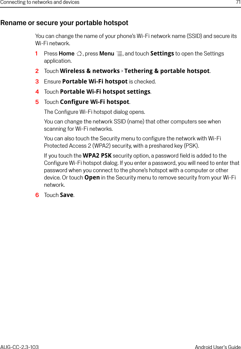 Connecting to networks and devices 71AUG-CC-2.3-103 Android User’s GuideRename or secure your portable hotspotYou can change the name of your phone’s Wi-Fi network name (SSID) and secure its Wi-Fi network.1Press Home , press Menu , and touch Settings to open the Settings application.2Touch Wireless &amp; networks &gt; Tethering &amp; portable hotspot.3Ensure Portable Wi-Fi hotspot is checked.4Touch Portable Wi-Fi hotspot settings.5Touch Configure Wi-Fi hotspot.The Configure Wi-Fi hotspot dialog opens.You can change the network SSID (name) that other computers see when scanning for Wi-Fi networks.You can also touch the Security menu to configure the network with Wi-Fi Protected Access 2 (WPA2) security, with a preshared key (PSK).If you touch the WPA2 PSK security option, a password field is added to the Configure Wi-Fi hotspot dialog. If you enter a password, you will need to enter that password when you connect to the phone’s hotspot with a computer or other device. Or touch Open in the Security menu to remove security from your Wi-Fi network.6Touch Save.