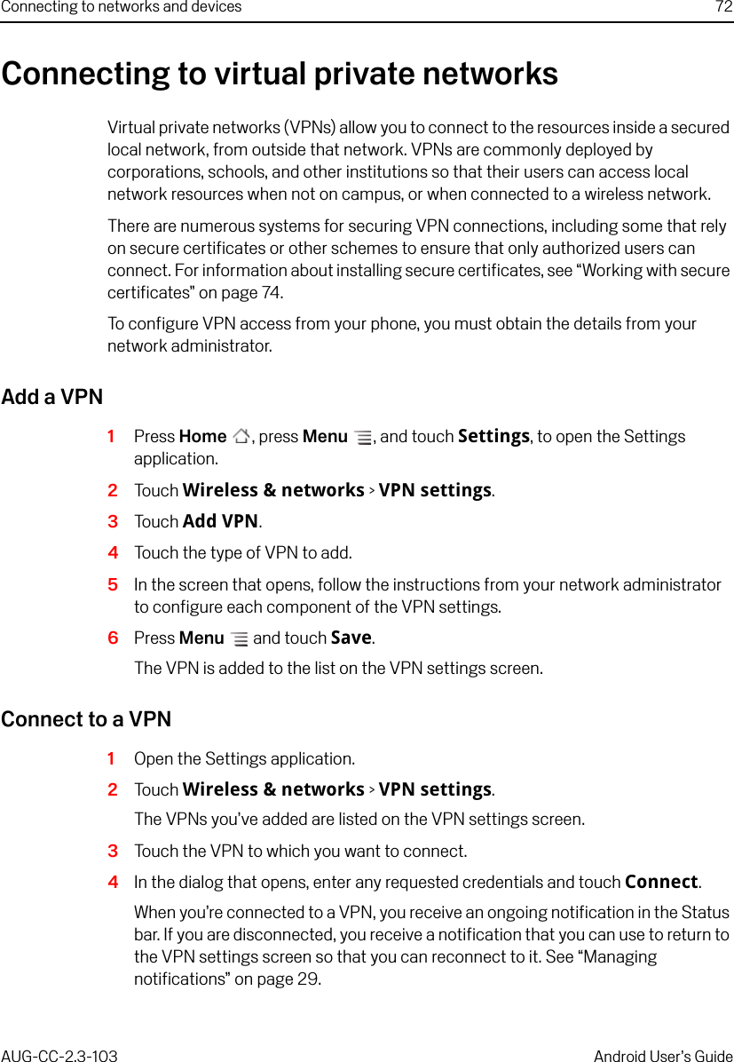 Connecting to networks and devices 72AUG-CC-2.3-103 Android User’s GuideConnecting to virtual private networksVirtual private networks (VPNs) allow you to connect to the resources inside a secured local network, from outside that network. VPNs are commonly deployed by corporations, schools, and other institutions so that their users can access local network resources when not on campus, or when connected to a wireless network.There are numerous systems for securing VPN connections, including some that rely on secure certificates or other schemes to ensure that only authorized users can connect. For information about installing secure certificates, see “Working with secure certificates” on page 74.To configure VPN access from your phone, you must obtain the details from your network administrator.Add a VPN1Press Home , press Menu , and touch Settings, to open the Settings application.2Touch Wireless &amp; networks &gt; VPN settings.3Touch Add VPN.4Touch the type of VPN to add.5In the screen that opens, follow the instructions from your network administrator to configure each component of the VPN settings.6Press Menu  and touch Save.The VPN is added to the list on the VPN settings screen.Connect to a VPN1Open the Settings application.2Touch Wireless &amp; networks &gt; VPN settings.The VPNs you’ve added are listed on the VPN settings screen.3Touch the VPN to which you want to connect.4In the dialog that opens, enter any requested credentials and touch Connect.When you’re connected to a VPN, you receive an ongoing notification in the Status bar. If you are disconnected, you receive a notification that you can use to return to the VPN settings screen so that you can reconnect to it. See “Managing notifications” on page 29.