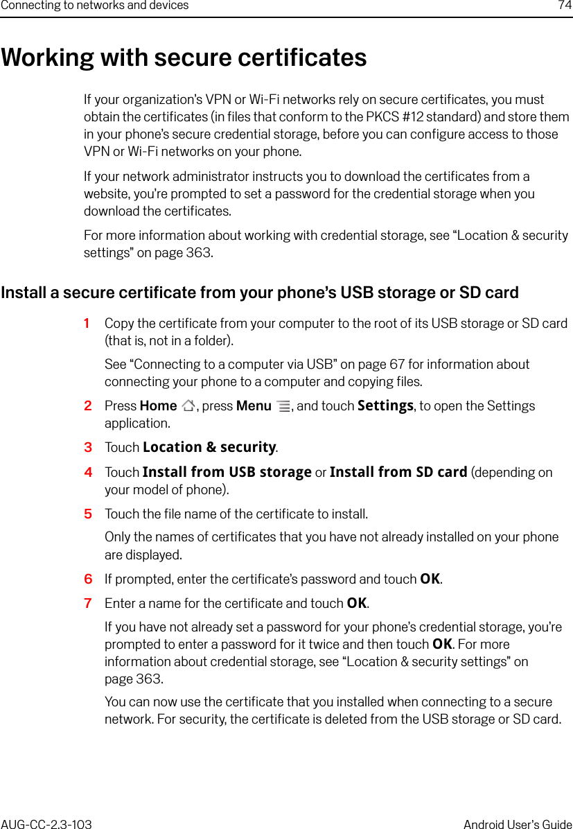 Connecting to networks and devices 74AUG-CC-2.3-103 Android User’s GuideWorking with secure certificatesIf your organization’s VPN or Wi-Fi networks rely on secure certificates, you must obtain the certificates (in files that conform to the PKCS #12 standard) and store them in your phone’s secure credential storage, before you can configure access to those VPN or Wi-Fi networks on your phone.If your network administrator instructs you to download the certificates from a website, you’re prompted to set a password for the credential storage when you download the certificates.For more information about working with credential storage, see “Location &amp; security settings” on page 363.Install a secure certificate from your phone’s USB storage or SD card1Copy the certificate from your computer to the root of its USB storage or SD card (that is, not in a folder).See “Connecting to a computer via USB” on page 67 for information about connecting your phone to a computer and copying files.2Press Home , press Menu , and touch Settings, to open the Settings application.3Touch Location &amp; security.4Touch Install from USB storage or Install from SD card (depending on your model of phone).5Touch the file name of the certificate to install.Only the names of certificates that you have not already installed on your phone are displayed.6If prompted, enter the certificate’s password and touch OK.7Enter a name for the certificate and touch OK.If you have not already set a password for your phone’s credential storage, you’re prompted to enter a password for it twice and then touch OK. For more information about credential storage, see “Location &amp; security settings” on page 363.You can now use the certificate that you installed when connecting to a secure network. For security, the certificate is deleted from the USB storage or SD card.