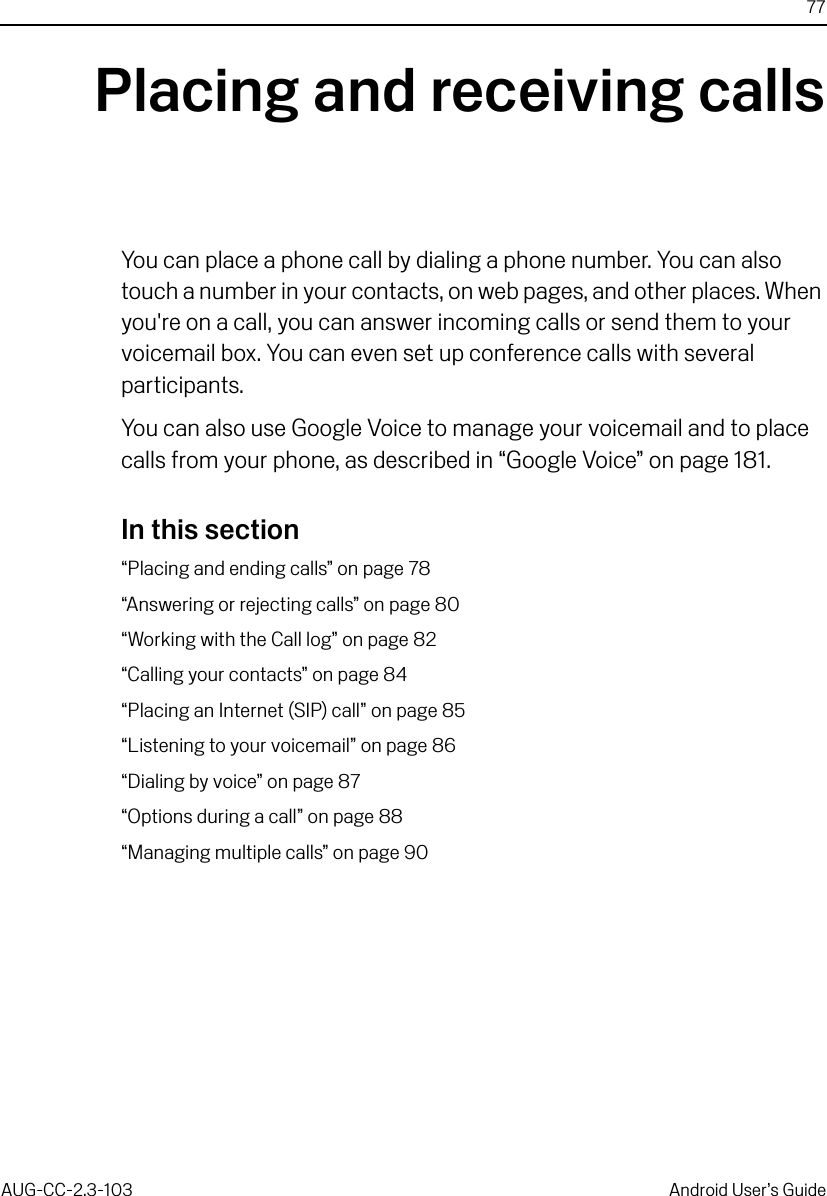 77AUG-CC-2.3-103 Android User’s GuidePlacing and receiving callsYou can place a phone call by dialing a phone number. You can also touch a number in your contacts, on web pages, and other places. When you&apos;re on a call, you can answer incoming calls or send them to your voicemail box. You can even set up conference calls with several participants.You can also use Google Voice to manage your voicemail and to place calls from your phone, as described in “Google Voice” on page 181.In this section“Placing and ending calls” on page 78“Answering or rejecting calls” on page 80“Working with the Call log” on page 82“Calling your contacts” on page 84“Placing an Internet (SIP) call” on page 85“Listening to your voicemail” on page 86“Dialing by voice” on page 87“Options during a call” on page 88“Managing multiple calls” on page 90