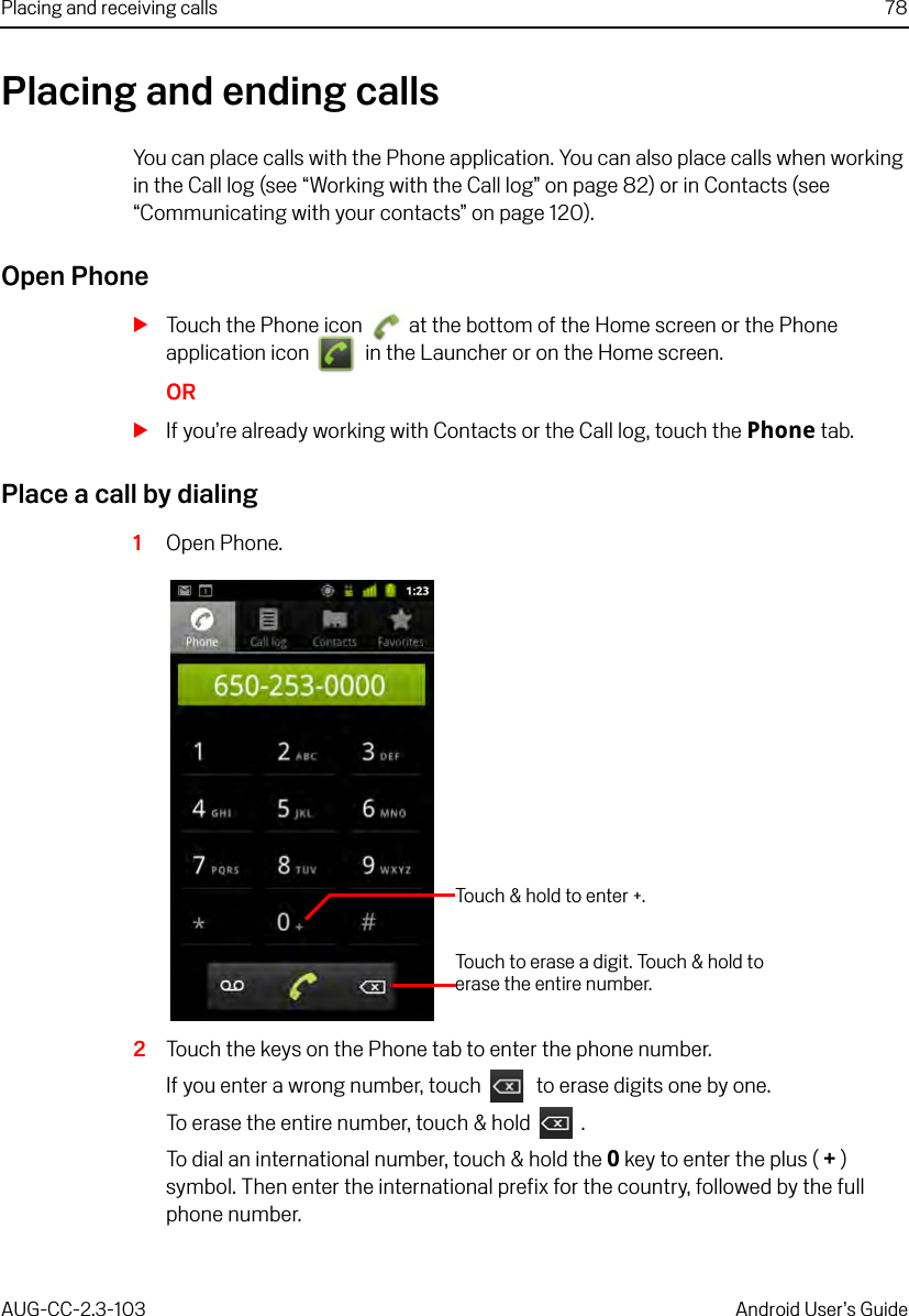 Placing and receiving calls 78AUG-CC-2.3-103 Android User’s GuidePlacing and ending callsYou can place calls with the Phone application. You can also place calls when working in the Call log (see “Working with the Call log” on page 82) or in Contacts (see “Communicating with your contacts” on page 120).Open PhoneSTouch the Phone icon   at the bottom of the Home screen or the Phone application icon   in the Launcher or on the Home screen.ORSIf you’re already working with Contacts or the Call log, touch the Phone tab.Place a call by dialing1Open Phone.2Touch the keys on the Phone tab to enter the phone number. If you enter a wrong number, touch   to erase digits one by one.To erase the entire number, touch &amp; hold  .To dial an international number, touch &amp; hold the 0 key to enter the plus ( +) symbol. Then enter the international prefix for the country, followed by the full phone number.Touch &amp; hold to enter +.Touch to erase a digit. Touch &amp; hold to erase the entire number.