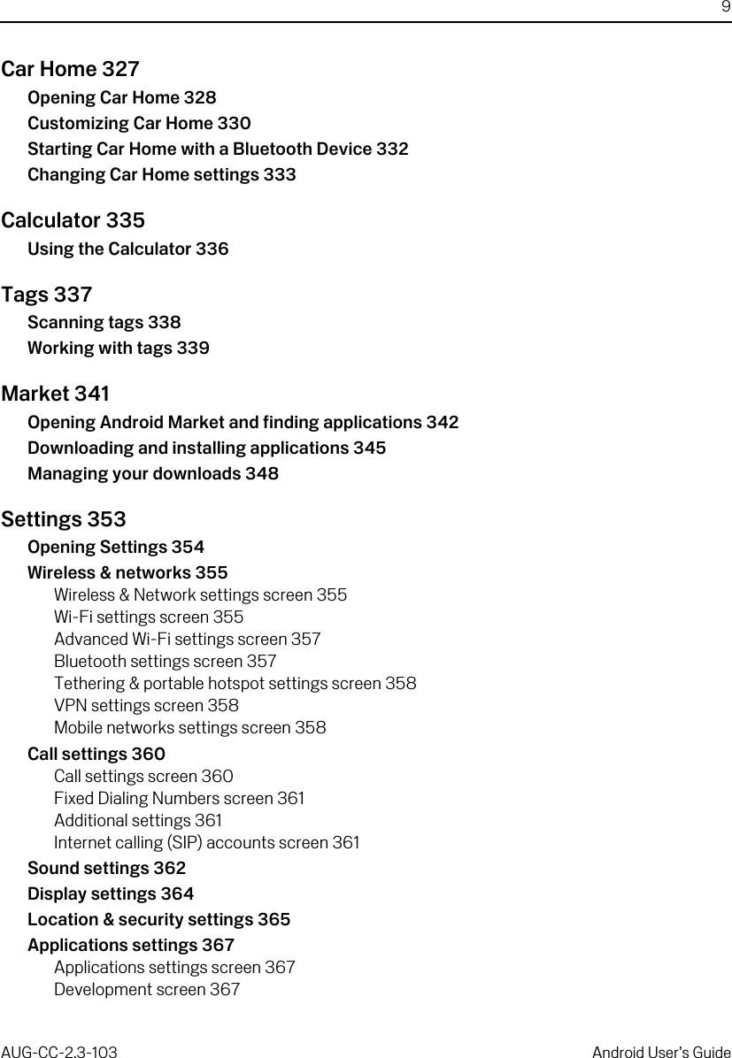 9AUG-CC-2.3-103 Android User’s GuideCar Home 327Opening Car Home 328Customizing Car Home 330Starting Car Home with a Bluetooth Device 332Changing Car Home settings 333Calculator 335Using the Calculator 336Tags 337Scanning tags 338Working with tags 339Market 341Opening Android Market and finding applications 342Downloading and installing applications 345Managing your downloads 348Settings 353Opening Settings 354Wireless &amp; networks 355Wireless &amp; Network settings screen 355Wi-Fi settings screen 355Advanced Wi-Fi settings screen 357Bluetooth settings screen 357Tethering &amp; portable hotspot settings screen 358VPN settings screen 358Mobile networks settings screen 358Call settings 360Call settings screen 360Fixed Dialing Numbers screen 361Additional settings 361Internet calling (SIP) accounts screen 361Sound settings 362Display settings 364Location &amp; security settings 365Applications settings 367Applications settings screen 367Development screen 367