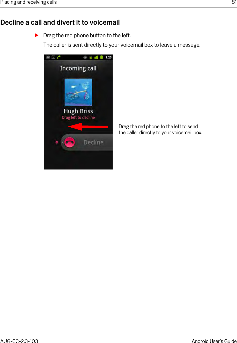 Placing and receiving calls 81AUG-CC-2.3-103 Android User’s GuideDecline a call and divert it to voicemailSDrag the red phone button to the left.The caller is sent directly to your voicemail box to leave a message.Drag the red phone to the left to send the caller directly to your voicemail box.