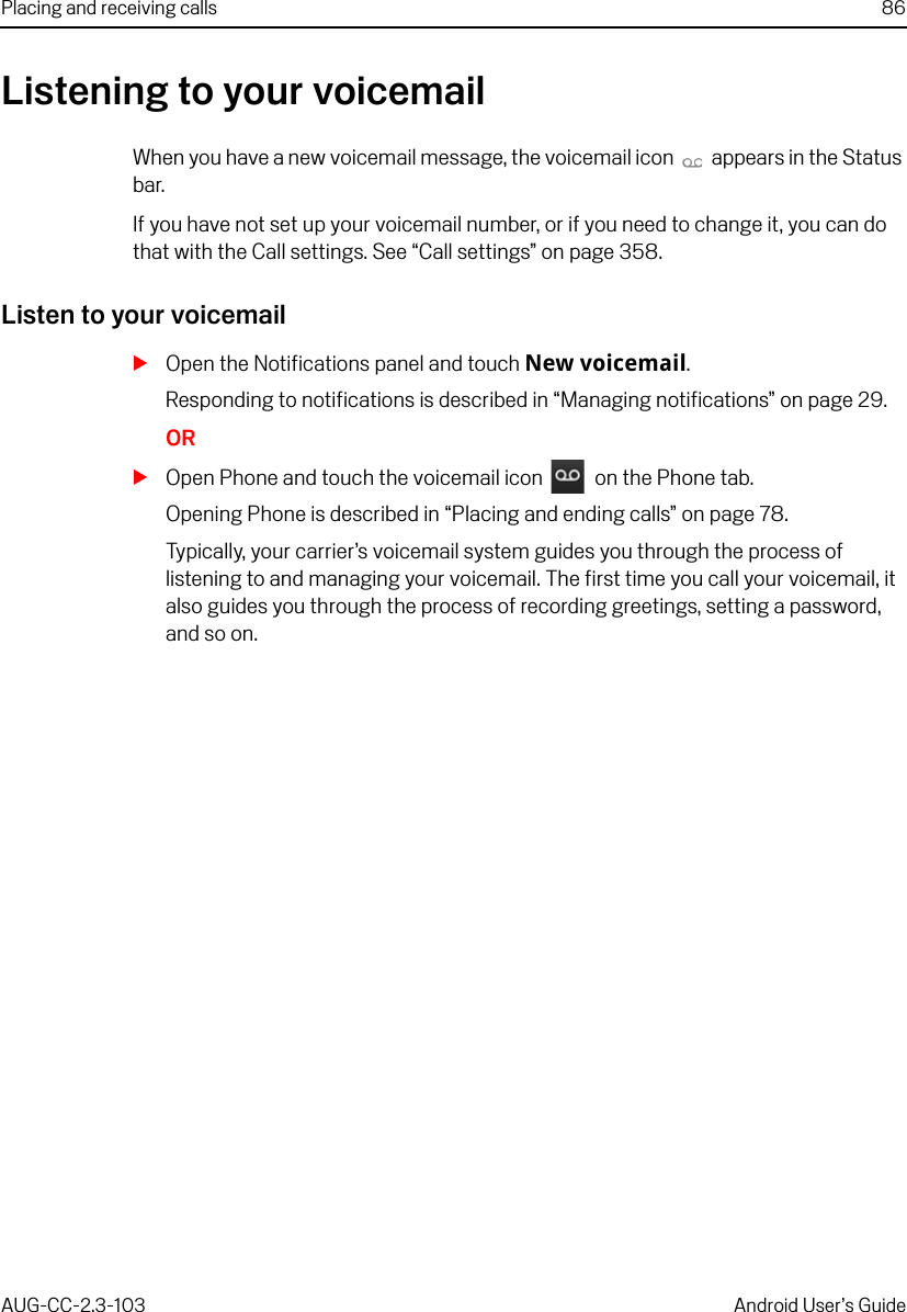 Placing and receiving calls 86AUG-CC-2.3-103 Android User’s GuideListening to your voicemailWhen you have a new voicemail message, the voicemail icon   appears in the Status bar.If you have not set up your voicemail number, or if you need to change it, you can do that with the Call settings. See “Call settings” on page 358.Listen to your voicemailSOpen the Notifications panel and touch New voicemail.Responding to notifications is described in “Managing notifications” on page 29.ORSOpen Phone and touch the voicemail icon   on the Phone tab.Opening Phone is described in “Placing and ending calls” on page 78.Typically, your carrier’s voicemail system guides you through the process of listening to and managing your voicemail. The first time you call your voicemail, it also guides you through the process of recording greetings, setting a password, and so on.