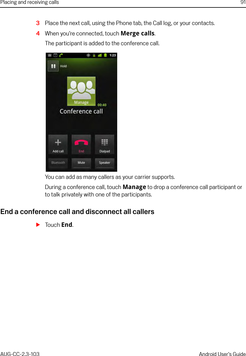 Placing and receiving calls 91AUG-CC-2.3-103 Android User’s Guide3Place the next call, using the Phone tab, the Call log, or your contacts.4When you’re connected, touch Merge calls.The participant is added to the conference call.You can add as many callers as your carrier supports.During a conference call, touch Manage to drop a conference call participant or to talk privately with one of the participants.End a conference call and disconnect all callersSTouch End.