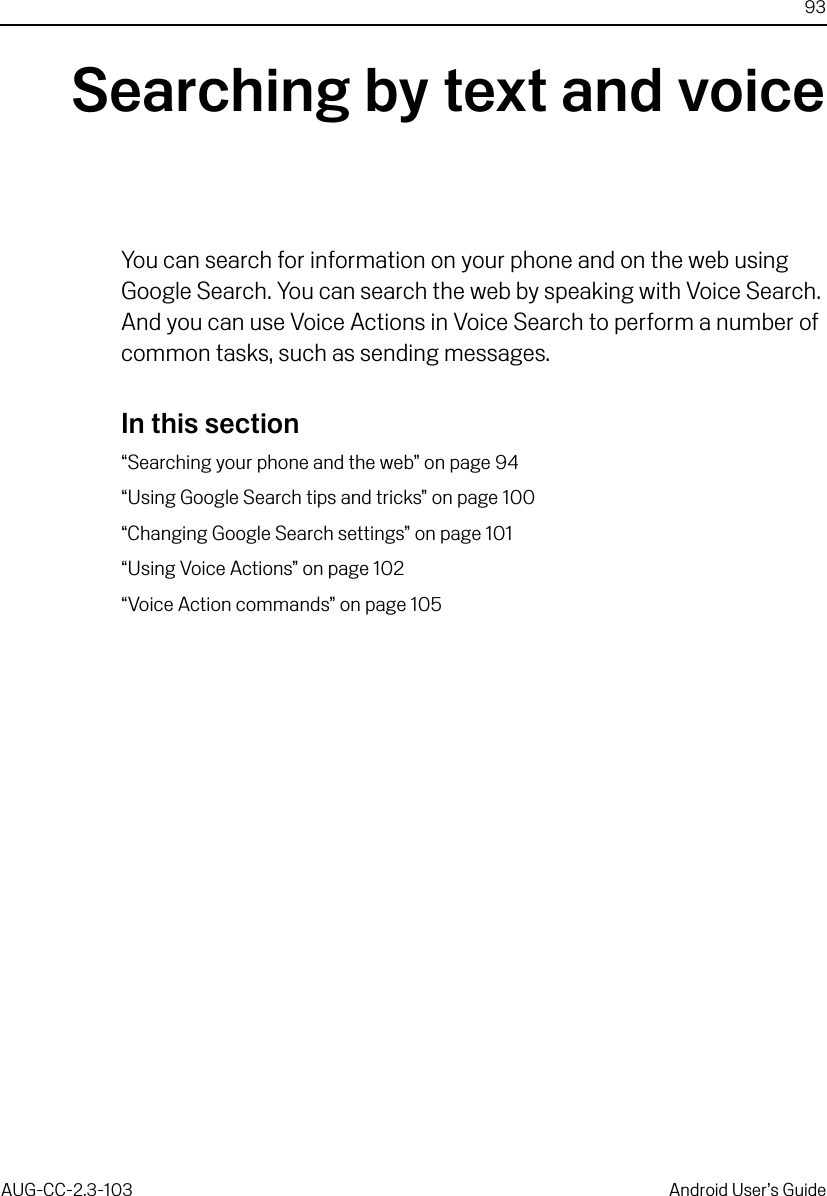 93AUG-CC-2.3-103 Android User’s GuideSearching by text and voiceYou can search for information on your phone and on the web using Google Search. You can search the web by speaking with Voice Search. And you can use Voice Actions in Voice Search to perform a number of common tasks, such as sending messages.In this section“Searching your phone and the web” on page 94“Using Google Search tips and tricks” on page 100“Changing Google Search settings” on page 101“Using Voice Actions” on page 102“Voice Action commands” on page 105