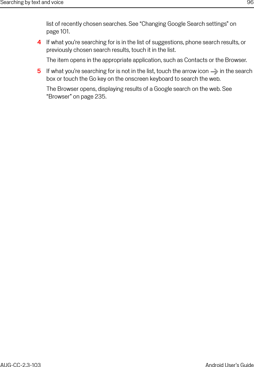 Searching by text and voice 96AUG-CC-2.3-103 Android User’s Guidelist of recently chosen searches. See “Changing Google Search settings” on page 101.4If what you’re searching for is in the list of suggestions, phone search results, or previously chosen search results, touch it in the list.The item opens in the appropriate application, such as Contacts or the Browser.5If what you’re searching for is not in the list, touch the arrow icon   in the search box or touch the Go key on the onscreen keyboard to search the web.The Browser opens, displaying results of a Google search on the web. See “Browser” on page 235.