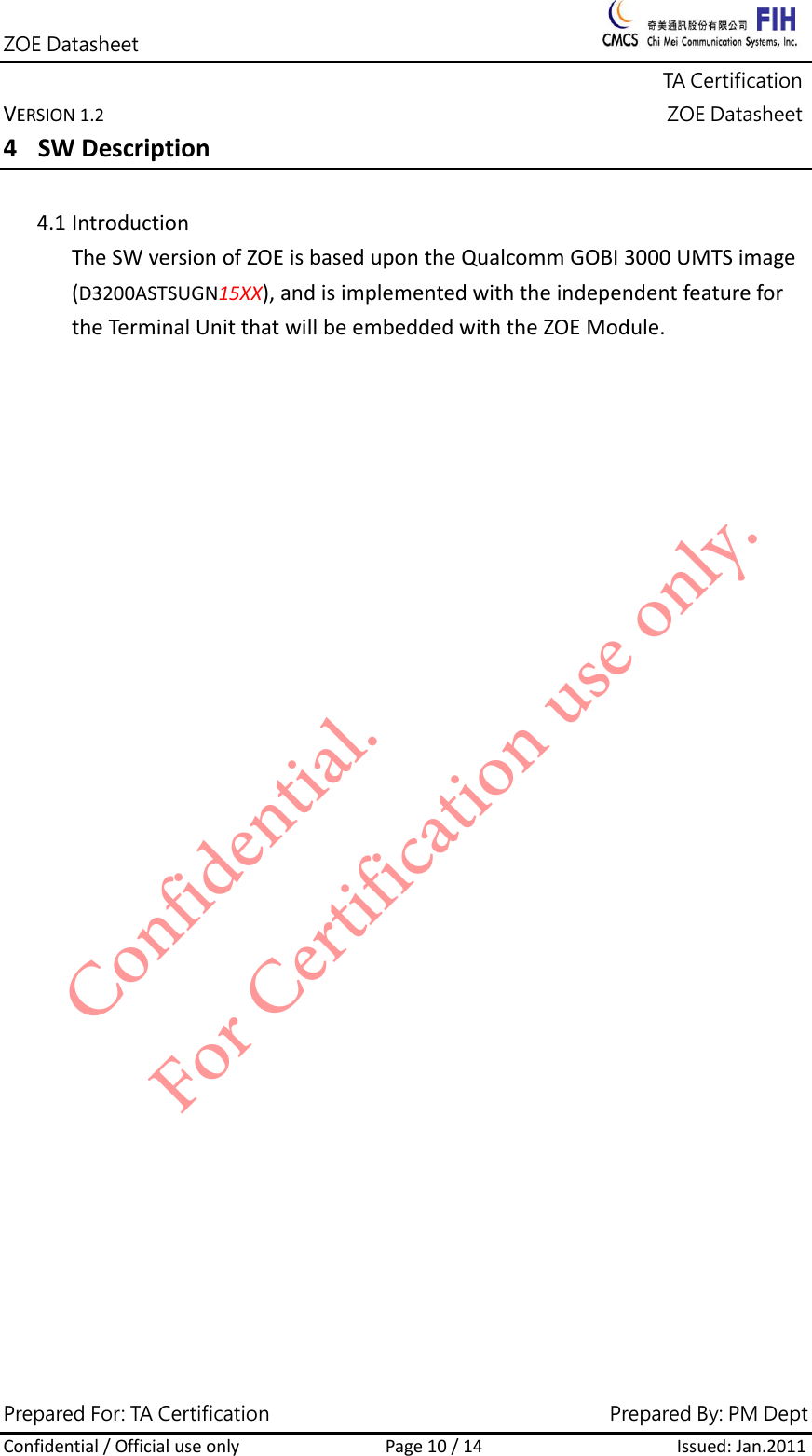 ZOE Datasheet              TA Certification VERSION1.2ZOE DatasheetPrepared For: TA Certification                                     Prepared By: PM Dept Confidential/OfficialuseonlyPage10/14Issued:Jan.2011 4 SWDescription4.1 IntroductionTheSWversionofZOEisbasedupontheQualcommGOBI3000UMTSimage(D3200ASTSUGN15XX),andisimplementedwiththeindependentfeaturefortheTerminalUnitthatwillbeembeddedwiththeZOEModule.Confidential. For Certification use only.