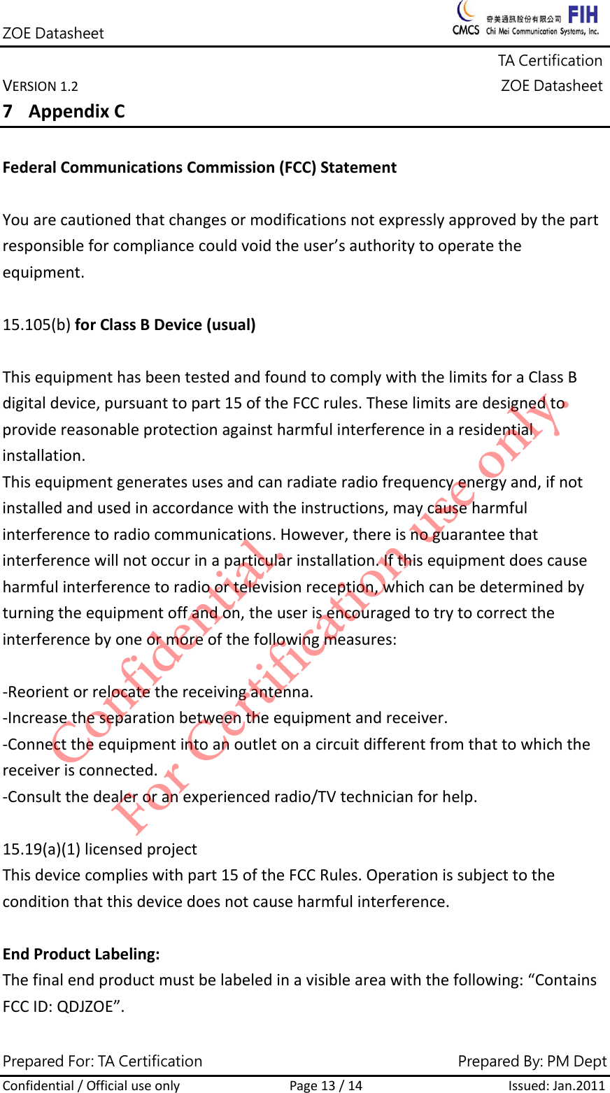 ZOE Datasheet              TA Certification VERSION1.2ZOE DatasheetPrepared For: TA Certification                                     Prepared By: PM Dept Confidential/OfficialuseonlyPage13/14Issued:Jan.2011 7 AppendixCFederalCommunicationsCommission(FCC)StatementYouarecautionedthatchangesormodificationsnotexpresslyapprovedbythepartresponsibleforcompliancecouldvoidtheuser&rsquo;sauthoritytooperatetheequipment.15.105(b)forClassBDevice(usual)ThisequipmenthasbeentestedandfoundtocomplywiththelimitsforaClassBdigitaldevice,pursuanttopart15oftheFCCrules.Theselimitsaredesignedtoprovidereasonableprotectionagainstharmfulinterferenceinaresidentialinstallation.Thisequipmentgeneratesusesandcanradiateradiofrequencyenergyand,ifnotinstalledandusedinaccordancewiththeinstructions,maycauseharmfulinterferencetoradiocommunications.However,thereisnoguaranteethatinterferencewillnotoccurinaparticularinstallation.Ifthisequipmentdoescauseharmfulinterferencetoradioortelevisionreception,whichcanbedeterminedbyturningtheequipmentoffandon,theuserisencouragedtotrytocorrecttheinterferencebyoneormoreofthefollowingmeasures:‐Reorientorrelocatethereceivingantenna.‐Increasetheseparationbetweentheequipmentandreceiver.‐Connecttheequipmentintoanoutletonacircuitdifferentfromthattowhichthereceiverisconnected.‐Consultthedealeroranexperiencedradio/TVtechnicianforhelp.15.19(a)(1)licensedprojectThisdevicecomplieswithpart15oftheFCCRules.Operationissubjecttotheconditionthatthisdevicedoesnotcauseharmfulinterference.EndProductLabeling:Thefinalendproductmustbelabeledinavisibleareawiththefollowing:&ldquo;ContainsFCCID:QDJZOE&rdquo;.Confidential. For Certification use only.