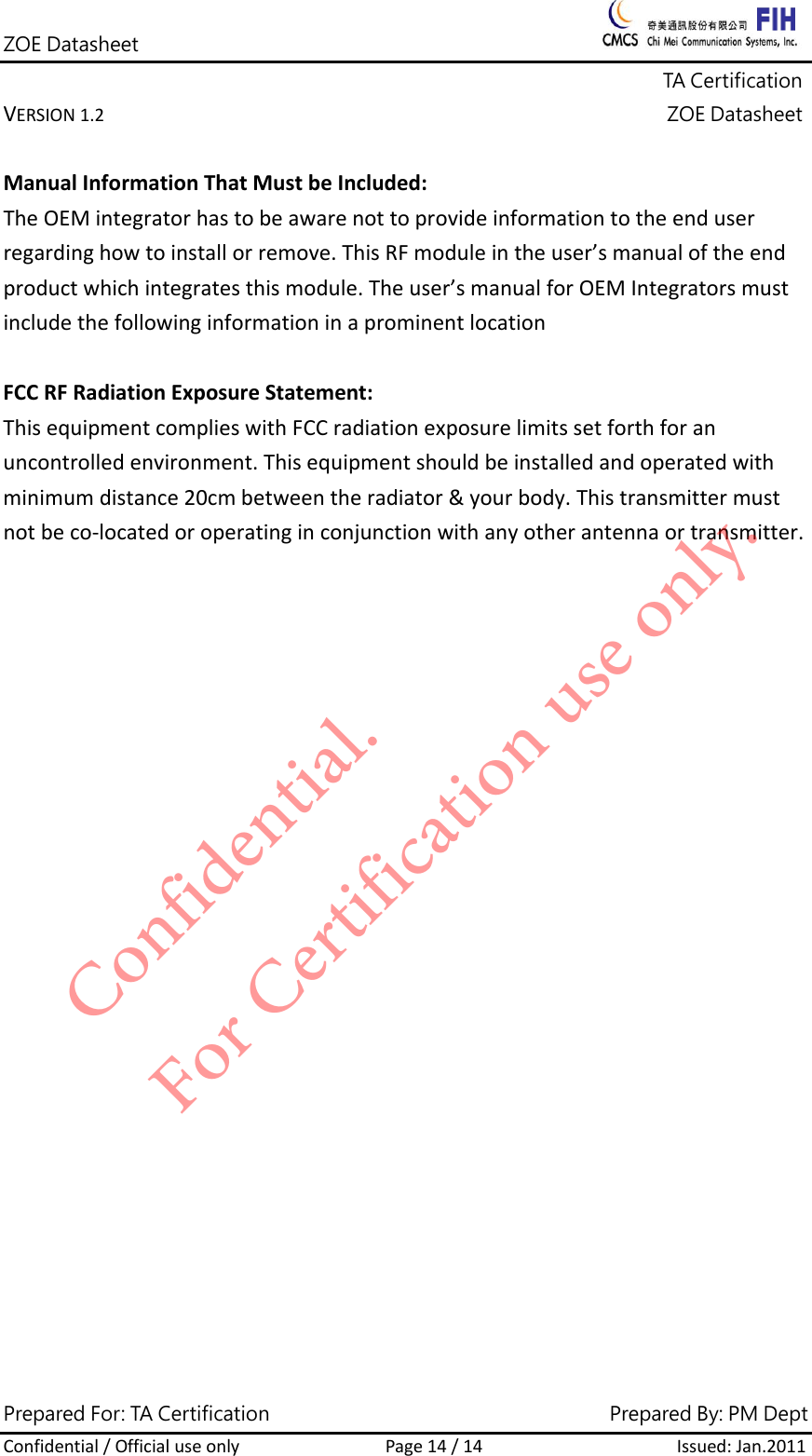 ZOE Datasheet              TA Certification VERSION1.2ZOE DatasheetPrepared For: TA Certification                                     Prepared By: PM Dept Confidential/OfficialuseonlyPage14/14Issued:Jan.2011 ManualInformationThatMustbeIncluded:TheOEMintegratorhastobeawarenottoprovideinformationtotheenduserregardinghowtoinstallorremove.ThisRFmoduleintheuser&rsquo;smanualoftheendproductwhichintegratesthismodule.Theuser&rsquo;smanualforOEMIntegratorsmustincludethefollowinginformationinaprominentlocationFCCRFRadiationExposureStatement:ThisequipmentcomplieswithFCCradiationexposurelimitssetforthforanuncontrolledenvironment.Thisequipmentshouldbeinstalledandoperatedwithminimumdistance20cmbetweentheradiator&amp;yourbody.Thistransmittermustnotbeco‐locatedoroperatinginconjunctionwithanyotherantennaortransmitter.Confidential. For Certification use only.