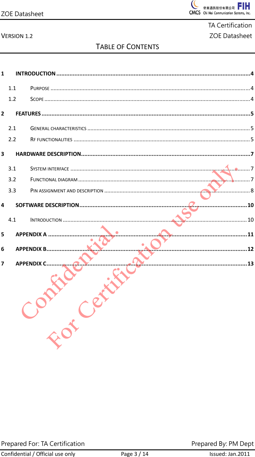 ZOE Datasheet              TA Certification VERSION1.2ZOE DatasheetPrepared For: TA Certification                                     Prepared By: PM Dept Confidential/OfficialuseonlyPage3/14Issued:Jan.2011 TABLEOFCONTENTS1INTRODUCTION......................................................................................................................41.1PURPOSE..................................................................................................................................41.2SCOPE......................................................................................................................................42FEATURES...............................................................................................................................52.1GENERALCHARACTERISTICS..........................................................................................................52.2RFFUNCTIONALITIES...................................................................................................................53HARDWAREDESCRIPTION.......................................................................................................73.1SYSTEMINTERFACE.....................................................................................................................73.2FUNCTIONALDIAGRAM................................................................................................................73.3PINASSIGNMENTANDDESCRIPTION...............................................................................................84SOFTWAREDESCRIPTION......................................................................................................104.1INTRODUCTION........................................................................................................................105APPENDIXA.........................................................................................................................116APPENDIXB..........................................................................................................................127APPENDIXC..........................................................................................................................13Confidential. For Certification use only.