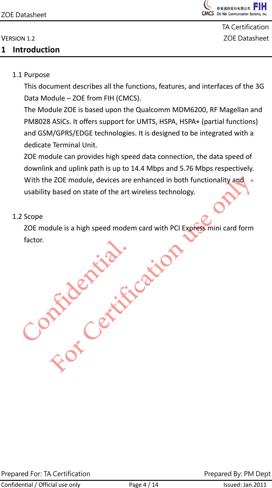 ZOE Datasheet              TA Certification VERSION1.2ZOE DatasheetPrepared For: TA Certification                                     Prepared By: PM Dept Confidential/OfficialuseonlyPage4/14Issued:Jan.2011 1 Introduction1.1 PurposeThisdocumentdescribesallthefunctions,features,andinterfacesofthe3GDataModule&ndash;ZOEfromFIH(CMCS).TheModuleZOEisbasedupontheQualcommMDM6200,RFMagellanandPM8028ASICs.ItofferssupportforUMTS,HSPA,HSPA+(partialfunctions)andGSM/GPRS/EDGEtechnologies.ItisdesignedtobeintegratedwithadedicateTerminalUnit.ZOEmodulecanprovideshighspeeddataconnection,thedataspeedofdownlinkanduplinkpathisupto14.4Mbpsand5.76Mbpsrespectively.WiththeZOEmodule,devicesareenhancedinbothfunctionalityandusabilitybasedonstateoftheartwirelesstechnology.1.2 ScopeZOEmoduleisahighspeedmodemcardwithPCIExpressminicardformfactor.Confidential. For Certification use only.