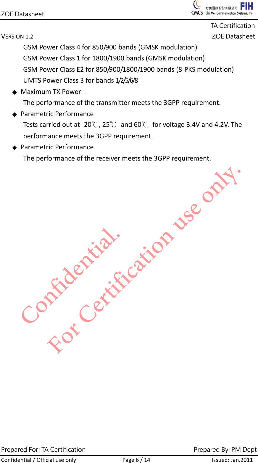 ZOE Datasheet              TA Certification VERSION1.2ZOE DatasheetPrepared For: TA Certification                                     Prepared By: PM Dept Confidential/OfficialuseonlyPage6/14Issued:Jan.2011 GSMPowerClass4for850/900bands(GMSKmodulation)GSMPowerClass1for1800/1900bands(GMSKmodulation)GSMPowerClassE2for850/900/1800/1900bands(8‐PKSmodulation)UMTSPowerClass3forbands1/2/5/6/8 ◆MaximumTXPowerTheperformanceofthetransmittermeetsthe3GPPrequirement.◆ParametricPerformanceTestscarriedoutat‐20℃,25℃and60℃forvoltage3.4Vand4.2V.Theperformancemeetsthe3GPPrequirement.◆ParametricPerformanceTheperformanceofthereceivermeetsthe3GPPrequirement.Confidential. For Certification use only.