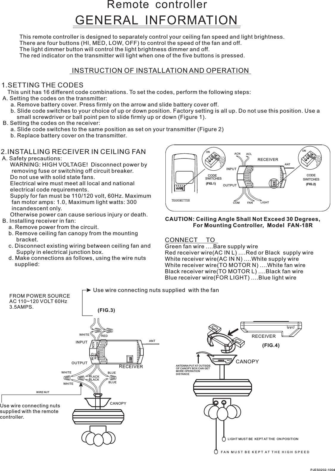 Remote  controllerGENERAL  INFORMATIONThis remote controller is designed to separately control your ceiling fan speed and light brightness.There are four buttons (HI, MED, LOW, OFF) to control the speed of the fan and off.The light dimmer button will control the light brightness dimmer and off.The red indicator on the transmitter will light when one of the five buttons is pressed.INSTRUCTION OF INSTALLATION AND OPERATION1.SETTING THE CODES    This unit has 16 different code combinations. To set the codes, perform the following steps: A. Setting the codes on the transmitter:      a. Remove battery cover. Press firmly on the arrow and slide battery cover off.      b. Slide code switches to your choice of up or down position. Factory setting is all up. Do not use this position. Use a          small screwdriver or ball point pen to slide firmly up or down (Figure 1). B. Setting the codes on the receiver:      a. Slide code switches to the same position as set on your transmitter (Figure 2)      b. Replace battery cover on the transmitter.2.INSTALLING RECEIVER IN CEILING FAN A. Safety precautions:      WARNING: HIGH VOLTAGE!  Disconnect power by       removing fuse or switching off circuit breaker.      Do not use with solid state fans.      Electrical wire must meet all local and national      electrical code requirements.      Supply for fan must be 110/120 volt, 60Hz. Maximum       fan motor amps: 1.0, Maximum light watts: 300       incandescent only.      Otherwise power can cause serious injury or death. B. Installing receiver in fan:     a. Remove power from the circuit.     b. Remove ceiling fan canopy from the mounting          bracket.     c. Disconnect existing wiring between ceiling fan and          Supply in electrical junction box.     d. Make connections as follows, using the wire nuts         supplied: Use wire connecting nuts supplied  with the fan(FIG.3)FROM POWER SOURCE AC 110~120 VOLT 60Hz 3.5AMPS.CONNECT     TOGreen fan wire ....Bare supply wireRed receiver wire(AC IN L) ....Red or Black  supply wireWhite receiver wire(AC IN N) ....White supply wireWhite receiver wire(TO MOTOR N) ....White fan wireBlack receiver wire(TO MOTOR L) ....Black fan wireBlue receiver wire(FOR LIGHT) ....Blue light wireCAUTION: Ceiling Angle Shall Not Exceed 30 Degrees,                  For Mounting Controller,  Model  FAN-18RACN ACLANTCOM FAN LIGHTTRANSMITTERCODESWITCHES(FIG.1) (FIG.2)SWITCHESCODEON1  2  3  4ON2341ONON2341ONINPUTOUTPUTPJES0202-1004RECEIVERWHITEACLACNINPUTOUTPUTREDFANLIGHTBLUEANTCANOPYBLUECOMBLACKWHITEWHITEBLACKUse wire connecting nuts supplied with the remote controller.WIRE NUTRECEIVERRECEIVERCANOPY(FIG.4)ANTENNA PUT AT OUTSIDE OF CANOPY BOX CAN GET MORE OPERATION DISTANCELIGHT MUST BE  KEPT AT THE  ON POSITIONF A N   M U S T   B E   K E P T  A T   T H E   H I G H   S P E E D  