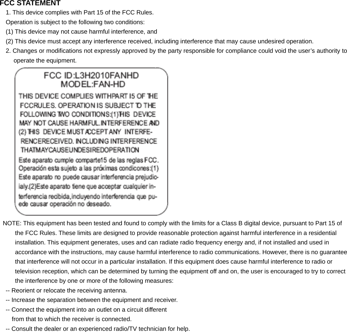 FCC STATEMENT 1. This device complies with Part 15 of the FCC Rules. Operation is subject to the following two conditions: (1) This device may not cause harmful interference, and (2) This device must accept any interference received, including interference that may cause undesired operation. 2. Changes or modifications not expressly approved by the party responsible for compliance could void the user’s authority to operate the equipment.  NOTE: This equipment has been tested and found to comply with the limits for a Class B digital device, pursuant to Part 15 of the FCC Rules. These limits are designed to provide reasonable protection against harmful interference in a residential installation. This equipment generates, uses and can radiate radio frequency energy and, if not installed and used in accordance with the instructions, may cause harmful interference to radio communications. However, there is no guarantee that interference will not occur in a particular installation. If this equipment does cause harmful interference to radio or television reception, which can be determined by turning the equipment off and on, the user is encouraged to try to correct the interference by one or more of the following measures: -- Reorient or relocate the receiving antenna. -- Increase the separation between the equipment and receiver. -- Connect the equipment into an outlet on a circuit different from that to which the receiver is connected. -- Consult the dealer or an experienced radio/TV technician for help.  