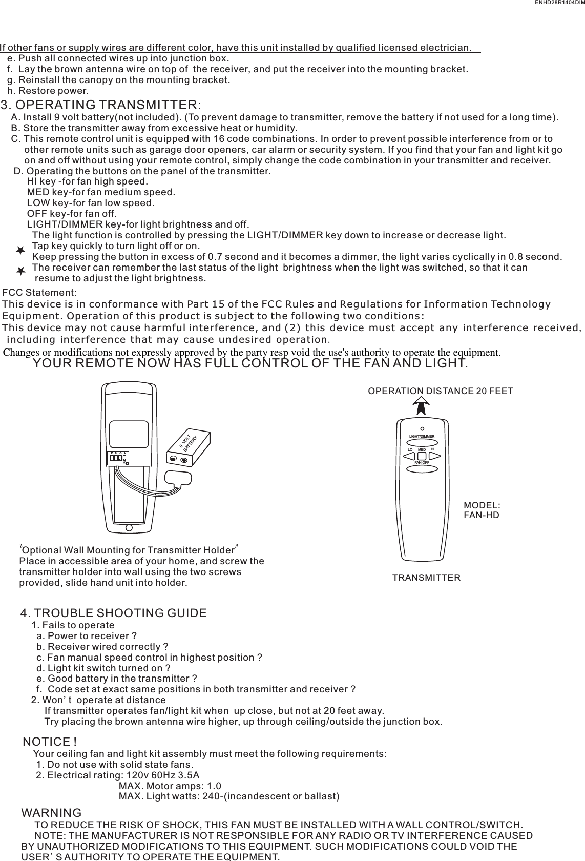 If other fans or supply wires are different color, have this unit installed by qualified licensed electrician.   e. Push all connected wires up into junction box.   f.  Lay the brown antenna wire on top of  the receiver, and put the receiver into the mounting bracket.   g. Reinstall the canopy on the mounting bracket.   h. Restore power.3. OPERATING TRANSMITTER:   A. Install 9 volt battery(not included). (To prevent damage to transmitter, remove the battery if not used for a long time).    B. Store the transmitter away from excessive heat or humidity.    C. This remote control unit is equipped with 16 code combinations. In order to prevent possible interference from or to          other remote units such as garage door openers, car alarm or security system. If you find that your fan and light kit go          on and off without using your remote control, simply change the code combination in your transmitter and receiver.      D. Operating the buttons on the panel of the transmitter.          HI key -for fan high speed.          MED key-for fan medium speed.          LOW key-for fan low speed.          OFF key-for fan off.          LIGHT/DIMMER key-for light brightness and off.            The light function is controlled by pressing the LIGHT/DIMMER key down to increase or decrease light.            Tap key quickly to turn light off or on.              Keep pressing the button in excess of 0.7 second and it becomes a dimmer, the light varies cyclically in 0.8 second.            The receiver can remember the last status of the light  brightness when the light was switched, so that it can              resume to adjust the light brightness.YOUR REMOTE NOW HAS FULL CONTROL OF THE FAN AND LIGHT.FAN OFFLO HIMEDLIGHT/DIMMEROPERATION DISTANCE 20 FEETTRANSMITTERMODEL:FAN-HD Optional Wall Mounting for Transmitter HolderPlace in accessible area of your home, and screw the transmitter holder into wall using the two screws provided, slide hand unit into holder.4. TROUBLE SHOOTING GUIDE    1. Fails to operate      a. Power to receiver ?      b. Receiver wired correctly ?      c. Fan manual speed control in highest position ?      d. Light kit switch turned on ?      e. Good battery in the transmitter ?      f.  Code set at exact same positions in both transmitter and receiver ?    2. Won&apos;t  operate at distance         If transmitter operates fan/light kit when  up close, but not at 20 feet away.         Try placing the brown antenna wire higher, up through ceiling/outside the junction box.NOTICE !    Your ceiling fan and light kit assembly must meet the following requirements:     1. Do not use with solid state fans.     2. Electrical rating: 120v 60Hz 3.5A                                    MAX. Motor amps: 1.0                                    MAX. Light watts: 240-(incandescent or ballast)ON1  2  3  4BATTERY9  VOLTWARNING     TO REDUCE THE RISK OF SHOCK, THIS FAN MUST BE INSTALLED WITH A WALL CONTROL/SWITCH.     NOTE: THE MANUFACTURER IS NOT RESPONSIBLE FOR ANY RADIO OR TV INTERFERENCE CAUSED BY UNAUTHORIZED MODIFICATIONS TO THIS EQUIPMENT. SUCH MODIFICATIONS COULD VOID THE USER&apos;S AUTHORITY TO OPERATE THE EQUIPMENT.ENHD28R1404DIMFCC Statement: This device is in conformance with Part 15 of the FCC Rules and Regulations for Information Technology Equipment. Operation of this product is subject to the following two conditions: This device may not cause harmful interference, and (2) this device must accept any interference received, including interference that may cause undesired operation.Changes or modifications not expressly approved by the party resp void the use&apos;s authority to operate the equipment.