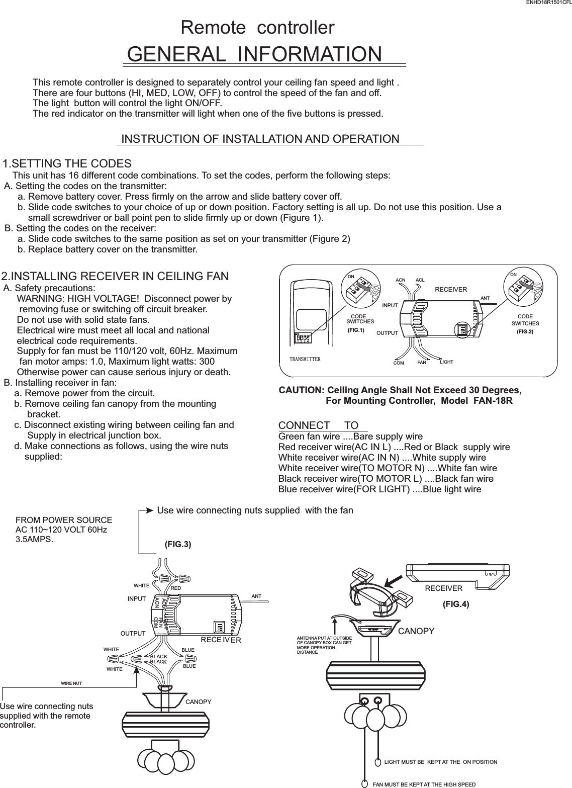 Remote  controllerGENERAL  INFORMATIONThis remote controller is designed to separately control your ceiling fan speed and light .There are four buttons (HI, MED, LOW, OFF) to control the speed of the fan and off.The light  button will control the light ON/OFF.The red indicator on the transmitter will light when one of the five buttons is pressed.INSTRUCTION OF INSTALLATION AND OPERATION1.SETTING THE CODES    This unit has 16 different code combinations. To set the codes, perform the following steps: A. Setting the codes on the transmitter:      a. Remove battery cover. Press firmly on the arrow and slide battery cover off.      b. Slide code switches to your choice of up or down position. Factory setting is all up. Do not use this position. Use a          small screwdriver or ball point pen to slide firmly up or down (Figure 1). B. Setting the codes on the receiver:      a. Slide code switches to the same position as set on your transmitter (Figure 2)      b. Replace battery cover on the transmitter.2.INSTALLING RECEIVER IN CEILING FAN A. Safety precautions:      WARNING: HIGH VOLTAGE!  Disconnect power by       removing fuse or switching off circuit breaker.      Do not use with solid state fans.      Electrical wire must meet all local and national      electrical code requirements.      Supply for fan must be 110/120 volt, 60Hz. Maximum       fan motor amps: 1.0, Maximum light watts: 300      Otherwise power can cause serious injury or death. B. Installing receiver in fan:     a. Remove power from the circuit.     b. Remove ceiling fan canopy from the mounting          bracket.     c. Disconnect existing wiring between ceiling fan and          Supply in electrical junction box.     d. Make connections as follows, using the wire nuts         supplied: Use wire connecting nuts supplied  with the fan(FIG.3)FROM POWER SOURCE AC 110~120 VOLT 60Hz 3.5AMPS.CONNECT     TOGreen fan wire ....Bare supply wireRed receiver wire(AC IN L) ....Red or Black  supply wireWhite receiver wire(AC IN N) ....White supply wireWhite receiver wire(TO MOTOR N) ....White fan wireBlack receiver wire(TO MOTOR L) ....Black fan wireBlue receiver wire(FOR LIGHT) ....Blue light wireCAUTION: Ceiling Angle Shall Not Exceed 30 Degrees,                  For Mounting Controller,  Model  FAN-18RACN ACLANTCOM FAN LIGHTTRANSMITTERCODESWITCHES(FIG.1) (FIG.2)SWITCHESCODEON1  2  3  4ON2341ONON2341ONINPUTOUTPUTENHD18R1501CFLRECEIVERWHITEACLACNINPUTOUTPUTREDFA NLIGH TBLUEANTCANOPYBLUECOMBLACKWHITEWHITEBLACKUse wire connecting nuts supplied with the remote controller.WIRE NUTRECE IVERRECEIVERCANOPY(FIG.4)ANTENNA PUT AT OUTSIDE OF CANOPY BOX CAN GET MORE OPERATION DISTANCELIGHT MUST BE  KEPT AT THE  ON POSITIONFAN MUST BE KEPT AT THE HIGH SPEED 