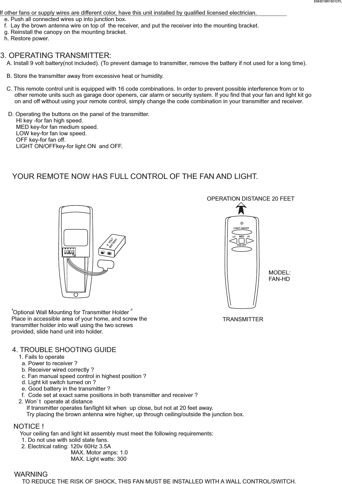 If other fans or supply wires are different color, have this unit installed by qualified licensed electrician.   e. Push all connected wires up into junction box.   f.  Lay the brown antenna wire on top of  the receiver, and put the receiver into the mounting bracket.   g. Reinstall the canopy on the mounting bracket.   h. Restore power.3. OPERATING TRANSMITTER:   A. Install 9 volt battery(not included). (To prevent damage to transmitter, remove the battery if not used for a long time).        B. Store the transmitter away from excessive heat or humidity.        C. This remote control unit is equipped with 16 code combinations. In order to prevent possible interference from or to          other remote units such as garage door openers, car alarm or security system. If you find that your fan and light kit go          on and off without using your remote control, simply change the code combination in your transmitter and receiver.           D. Operating the buttons on the panel of the transmitter.          HI key -for fan high speed.          MED key-for fan medium speed.          LOW key-for fan low speed.          OFF key-for fan off.          LIGHT ON/OFFkey-for light ON  and OFF.    YOUR REMOTE NOW HAS FULL CONTROL OF THE FAN AND LIGHT.FAN OFFLO HIMEDLIGHT ON/OFFOPERATION DISTANCE 20 FEETTRANSMITTERMODEL:FAN-HD Optional Wall Mounting for Transmitter HolderPlace in accessible area of your home, and screw the transmitter holder into wall using the two screws provided, slide hand unit into holder.4. TROUBLE SHOOTING GUIDE    1. Fails to operate      a. Power to receiver ?      b. Receiver wired correctly ?      c. Fan manual speed control in highest position ?      d. Light kit switch turned on ?      e. Good battery in the transmitter ?      f.  Code set at exact same positions in both transmitter and receiver ?    2. Won&apos;t  operate at distance         If transmitter operates fan/light kit when  up close, but not at 20 feet away.         Try placing the brown antenna wire higher, up through ceiling/outside the junction box.NOTICE !    Your ceiling fan and light kit assembly must meet the following requirements:     1. Do not use with solid state fans.     2. Electrical rating: 120v 60Hz 3.5A                                    MAX. Motor amps: 1.0                                    MAX. Light watts: 300WARNING     TO REDUCE THE RISK OF SHOCK, THIS FAN MUST BE INSTALLED WITH A WALL CONTROL/SWITCH.ON1  2  3  4BATTERY9  VOLTENHD18R1501CFL