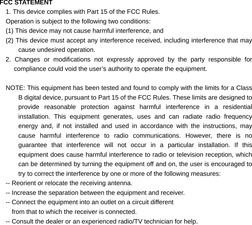 FCC STATEMENT 1. This device complies with Part 15 of the FCC Rules. Operation is subject to the following two conditions: (1) This device may not cause harmful interference, and (2) This device must accept any interference received, including interference that may cause undesired operation. 2. Changes or modifications not expressly approved by the party responsible for compliance could void the user’s authority to operate the equipment.  NOTE: This equipment has been tested and found to comply with the limits for a Class B digital device, pursuant to Part 15 of the FCC Rules. These limits are designed to provide reasonable protection against harmful interference in a residential installation. This equipment generates, uses and can radiate radio frequency energy and, if not installed and used in accordance with the instructions, may cause harmful interference to radio communications. However, there is no guarantee that interference will not occur in a particular installation. If this equipment does cause harmful interference to radio or television reception, which can be determined by turning the equipment off and on, the user is encouraged to try to correct the interference by one or more of the following measures: -- Reorient or relocate the receiving antenna. -- Increase the separation between the equipment and receiver. -- Connect the equipment into an outlet on a circuit different from that to which the receiver is connected. -- Consult the dealer or an experienced radio/TV technician for help.  