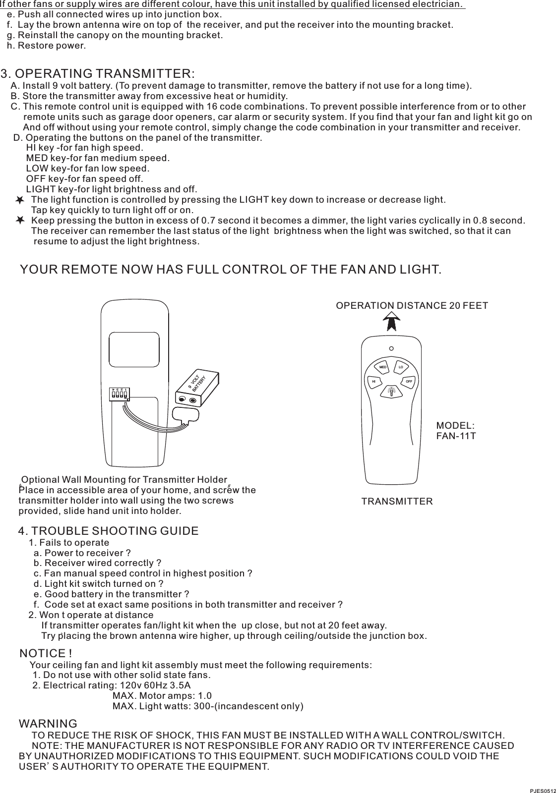 If other fans or supply wires are different colour, have this unit installed by qualified licensed electrician.   e. Push all connected wires up into junction box.   f.  Lay the brown antenna wire on top of  the receiver, and put the receiver into the mounting bracket.   g. Reinstall the canopy on the mounting bracket.   h. Restore power.3. OPERATING TRANSMITTER:   A. Install 9 volt battery. (To prevent damage to transmitter, remove the battery if not use for a long time).    B. Store the transmitter away from excessive heat or humidity.    C. This remote control unit is equipped with 16 code combinations. To prevent possible interference from or to other         remote units such as garage door openers, car alarm or security system. If you find that your fan and light kit go on         And off without using your remote control, simply change the code combination in your transmitter and receiver.      D. Operating the buttons on the panel of the transmitter.          HI key -for fan high speed.          MED key-for fan medium speed.          LOW key-for fan low speed.          OFF key-for fan speed off.          LIGHT key-for light brightness and off.            The light function is controlled by pressing the LIGHT key down to increase or decrease light.            Tap key quickly to turn light off or on.              Keep pressing the button in excess of 0.7 second it becomes a dimmer, the light varies cyclically in 0.8 second.            The receiver can remember the last status of the light  brightness when the light was switched, so that it can              resume to adjust the light brightness.YOUR REMOTE NOW HAS FULL CONTROL OF THE FAN AND LIGHT.OPERATION DISTANCE 20 FEETTRANSMITTERMODEL:FAN-11T Optional Wall Mounting for Transmitter HolderPlace in accessible area of your home, and screw the transmitter holder into wall using the two screws provided, slide hand unit into holder.4. TROUBLE SHOOTING GUIDE    1. Fails to operate      a. Power to receiver ?      b. Receiver wired correctly ?      c. Fan manual speed control in highest position ?      d. Light kit switch turned on ?      e. Good battery in the transmitter ?      f.  Code set at exact same positions in both transmitter and receiver ?    2. Won t operate at distance         If transmitter operates fan/light kit when the  up close, but not at 20 feet away.         Try placing the brown antenna wire higher, up through ceiling/outside the junction box.NOTICE !    Your ceiling fan and light kit assembly must meet the following requirements:     1. Do not use with other solid state fans.     2. Electrical rating: 120v 60Hz 3.5A                                    MAX. Motor amps: 1.0                                    MAX. Light watts: 300-(incandescent only)WARNING     TO REDUCE THE RISK OF SHOCK, THIS FAN MUST BE INSTALLED WITH A WALL CONTROL/SWITCH.     NOTE: THE MANUFACTURER IS NOT RESPONSIBLE FOR ANY RADIO OR TV INTERFERENCE CAUSED BY UNAUTHORIZED MODIFICATIONS TO THIS EQUIPMENT. SUCH MODIFICATIONS COULD VOID THE USER&apos;S AUTHORITY TO OPERATE THE EQUIPMENT.LOMEDHI OFF1  2  3  4ONBATTERY9  VOLTPJES0512