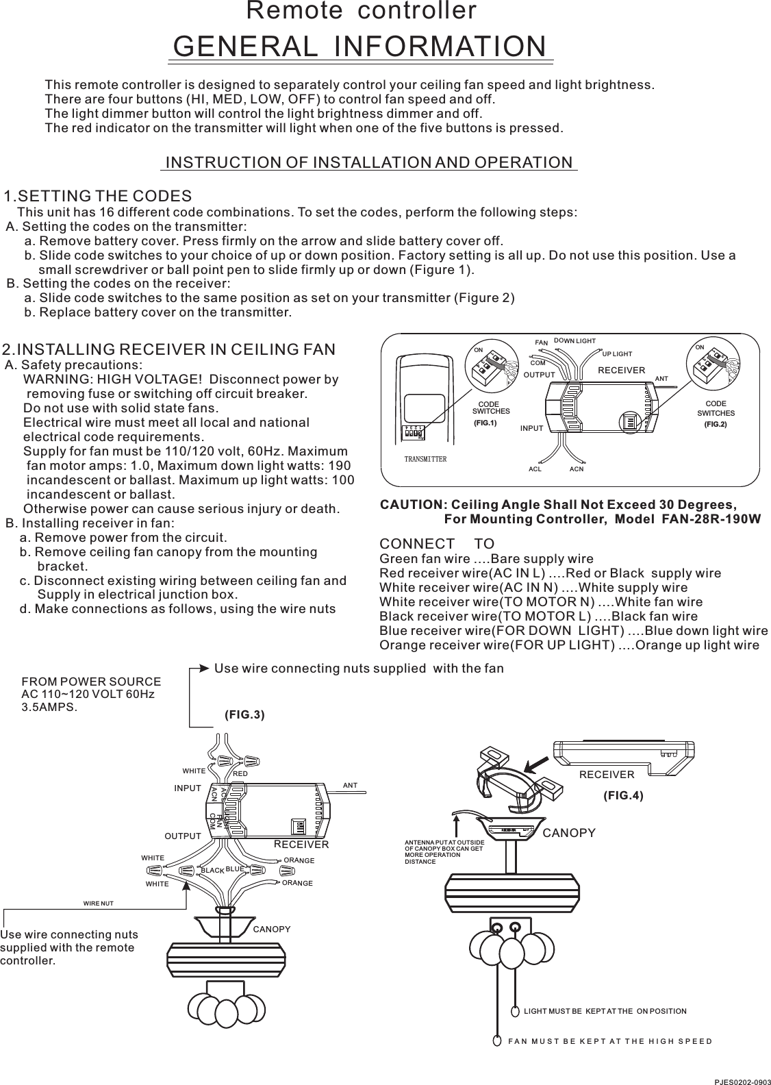 Remote  controllerGENERAL  INFORMATIONThis remote controller is designed to separately control your ceiling fan speed and light brightness.There are four buttons (HI, MED, LOW, OFF) to control fan speed and off.The light dimmer button will control the light brightness dimmer and off.The red indicator on the transmitter will light when one of the five buttons is pressed.INSTRUCTION OF INSTALLATION AND OPERATION1.SETTING THE CODES    This unit has 16 different code combinations. To set the codes, perform the following steps: A. Setting the codes on the transmitter:      a. Remove battery cover. Press firmly on the arrow and slide battery cover off.      b. Slide code switches to your choice of up or down position. Factory setting is all up. Do not use this position. Use a          small screwdriver or ball point pen to slide firmly up or down (Figure 1). B. Setting the codes on the receiver:      a. Slide code switches to the same position as set on your transmitter (Figure 2)      b. Replace battery cover on the transmitter.2.INSTALLING RECEIVER IN CEILING FAN A. Safety precautions:      WARNING: HIGH VOLTAGE!  Disconnect power by       removing fuse or switching off circuit breaker.      Do not use with solid state fans.      Electrical wire must meet all local and national      electrical code requirements.      Supply for fan must be 110/120 volt, 60Hz. Maximum       fan motor amps: 1.0, Maximum down light watts: 190       incandescent or ballast. Maximum up light watts: 100       incandescent or ballast.      Otherwise power can cause serious injury or death. B. Installing receiver in fan:     a. Remove power from the circuit.     b. Remove ceiling fan canopy from the mounting          bracket.     c. Disconnect existing wiring between ceiling fan and          Supply in electrical junction box.     d. Make connections as follows, using the wire nutsUse wire connecting nuts supplied  with the fan(FIG.3)FROM POWER SOURCE AC 110~120 VOLT 60Hz 3.5AMPS.CONNECT     TOGreen fan wire ....Bare supply wireRed receiver wire(AC IN L) ....Red or Black  supply wireWhite receiver wire(AC IN N) ....White supply wireWhite receiver wire(TO MOTOR N) ....White fan wireBlack receiver wire(TO MOTOR L) ....Black fan wireBlue receiver wire(FOR DOWN  LIGHT) ....Blue down light wireOrange receiver wire(FOR UP LIGHT) ....Orange up light wireCAUTION: Ceiling Angle Shall Not Exceed 30 Degrees,                  For Mounting Controller,  Model  FAN-28R-190WACNACLANTTRANSMITTERCODESWITCHES(FIG.1) (FIG.2)SWITCHESCODEON1  2  3  4ON2341ONON2341ONINPUTOUTPUTPJES0202-0903RECEIVERWHITEACLACNINPUTOUTPUTREDFANLIGHTBLUEANTCANOPYCOMWHITEWHITEBLACKUse wire connecting nuts supplied with the remote controller.WIRE NUTRECEIVERRECEIVERCANOPY(FIG.4)ANTENNA PUT AT OUTSIDE OF CANOPY BOX CAN GET MORE OPERATION DISTANCELIGHT MUST BE  KEPT AT THE  ON POSITIONF A N   M U S T   B E   K E P T  A T   T H E   H I G H   S P E E D  ORANGEORANGECOMFANDOWN LIGHTUP LIGHT